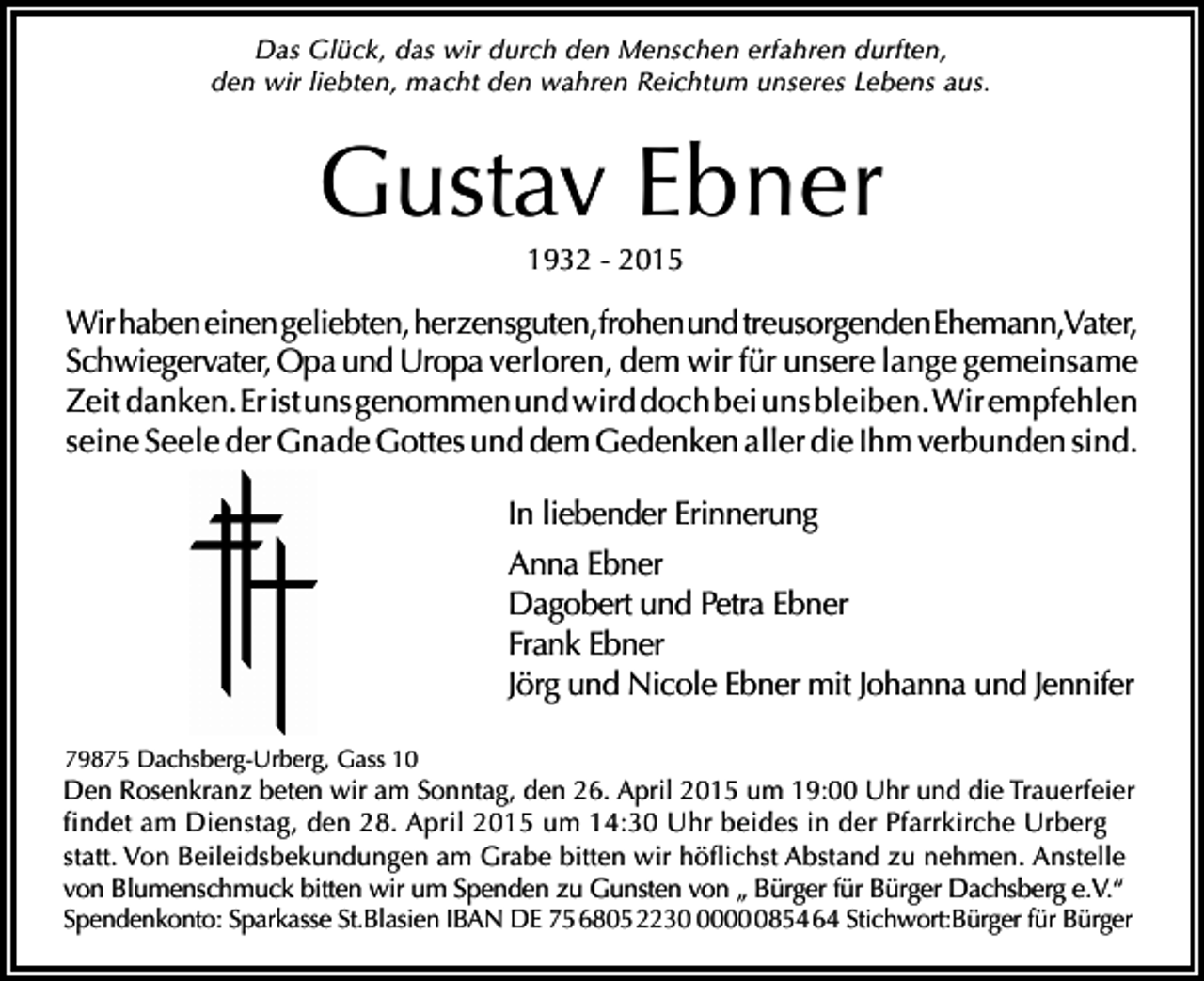 <p>Das Glück, das wir durch den Menschen erfahren durften,<br />den wir liebten, macht den wahren Reichtum unseres Lebens aus.</p><p>Gustav Ebner<br />1932 - 2015</p><p>Wir haben einen geliebten, herzensguten,frohenund treusorgendenEhemann,Vater,<br />Schwiegervater, Opa und Uropa verloren, dem wir für unsere lange gemeinsame<br />Zeit danken. Er ist uns genommen und wird doch bei uns bleiben. Wir empfehlen<br />seine Seele der Gnade Gottes und dem Gedenken aller die Ihm verbunden sind.<br />In liebender Erinnerung<br />Anna Ebner<br />Dagobert und Petra Ebner<br />Frank Ebner<br />Jörg und Nicole Ebner mit Johanna und Jennifer<br />79875 Dachsberg-Urberg, Gass 10</p><p>Den Rosenkranz beten wir am Sonntag, den 26. April 2015 um 19:00 Uhr und die Trauerfeier<br />findet am Dienstag, den 28. April 2015 um 14:30 Uhr beides in der Pfarrkirche Urberg<br />statt. Von Beileidsbekundungen am Grabe bitten wir höflichst Abstand zu nehmen. Anstelle<br />von Blumenschmuck bitten wir um Spenden zu Gunsten von „ Bürger für Bürger Dachsberg e.V.“<br />Spendenkonto: Sparkasse St.Blasien IBAN DE 75 6805 22300854 64 Stichwort:Bürger für Bürger</p>