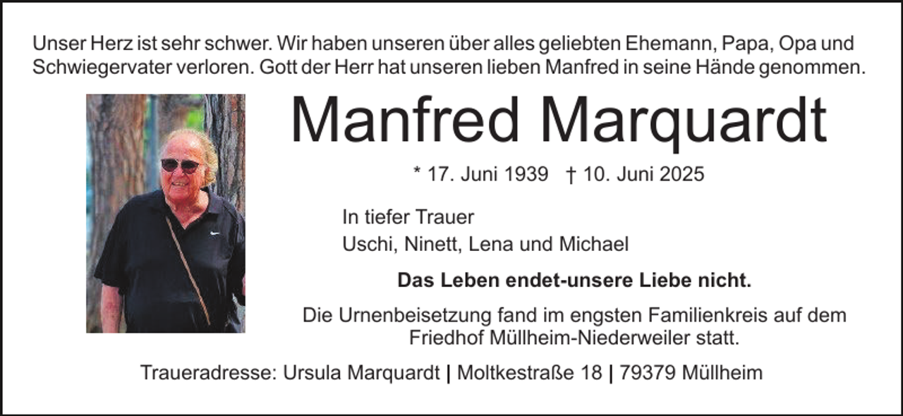 <p>Unser Herz ist sehr schwer. Wir haben unseren über alles geliebten Ehemann, Papa, Opa und<br />Schwiegervater verloren. Gott der Herr hat unseren lieben Manfred in seine Hände genommen.</p><p>Manfred Marquardt<br />* 17. Juni 1939 † 10. Juni 2025<br />In tiefer Trauer<br />Uschi, Ninett, Lena und Michael<br />Das Leben endet-unsere Liebe nicht.<br />Die Urnenbeisetzung fand im engsten Familienkreis auf dem<br />Friedhof Müllheim-Niederweiler statt.<br />Traueradresse: Ursula Marquardt | Moltkestraße 18 | 79379 Müllheim</p>