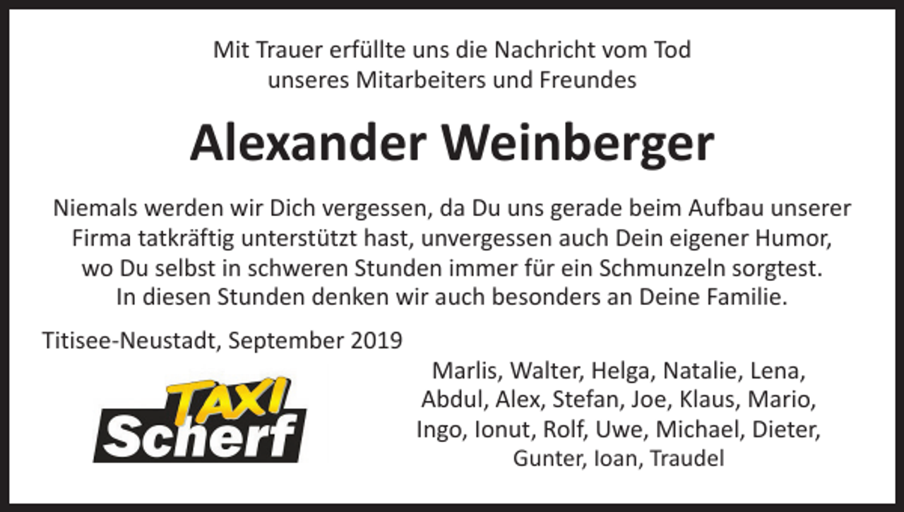<p>Mit Trauer erfüllte uns die Nachricht vom Tod<br />unseres Mitarbeiters und Freundes</p><p>Alexander Weinberger<br />Niemals werden wir Dich vergessen, da Du uns gerade beim Aufbau unserer<br />Firma tatkräftig unterstützt hast, unvergessen auch Dein eigener Humor,<br />wo Du selbst in schweren Stunden immer für ein Schmunzeln sorgtest.<br />In diesen Stunden denken wir auch besonders an Deine Familie.<br />Titisee-Neustadt, September 2019</p><p>Marlis, Walter, Helga, Natalie, Lena,<br />Abdul, Alex, Stefan, Joe, Klaus, Mario,<br />Ingo, Ionut, Rolf, Uwe, Michael, Dieter,<br />Gunter, Ioan, Traudel</p>