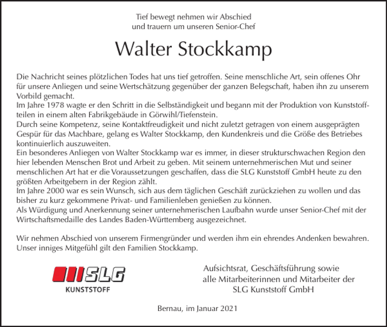 <p>Tief bewegt nehmen wir Abschied<br />und trauern um unseren Senior-Chef</p><p>Walter Stockkamp<br />Die Nachricht seines plötzlichen Todes hat uns tief getroffen. Seine menschliche Art, sein offenes Ohr<br />für unsere Anliegen und seine Wertschätzung gegenüber der ganzen Belegschaft, haben ihn zu unserem<br />Vorbild gemacht.<br />Im Jahre 1978 wagte er den Schritt in die Selbständigkeit und begann mit der Produktion von Kunststoffteilen in einem alten Fabrikgebäude in Görwihl/Tiefenstein.<br />Durch seine Kompetenz, seine Kontaktfreudigkeit und nicht zuletzt getragen von einem ausgeprägten<br />Gespür für das Machbare, gelang es Walter Stockkamp, den Kundenkreis und die Größe des Betriebes<br />kontinuierlich auszuweiten.<br />Ein besonderes Anliegen von Walter Stockkamp war es immer, in dieser strukturschwachen Region den<br />hier lebenden Menschen Brot und Arbeit zu geben. Mit seinem unternehmerischen Mut und seiner<br />menschlichen Art hat er die Voraussetzungen geschaffen, dass die SLG Kunststoff GmbH heute zu den<br />größten Arbeitgebern in der Region zählt.<br />Im Jahre 2000 war es sein Wunsch, sich aus dem täglichen Geschäft zurückziehen zu wollen und das<br />bisher zu kurz gekommene Privat- und Familienleben genießen zu können.<br />Als Würdigung und Anerkennung seiner unternehmerischen Laufbahn wurde unser Senior-Chef mit der<br />Wirtschaftsmedaille des Landes Baden-Württemberg ausgezeichnet.<br />Wir nehmen Abschied von unserem Firmengründer und werden ihm ein ehrendes Andenken bewahren.<br />Unser inniges Mitgefühl gilt den Familien Stockkamp.</p><p>Aufsichtsrat, Geschäftsführung sowie<br />alle Mitarbeiterinnen und Mitarbeiter der<br />SLG Kunststoff GmbH<br />Bernau, im Januar 2021</p>