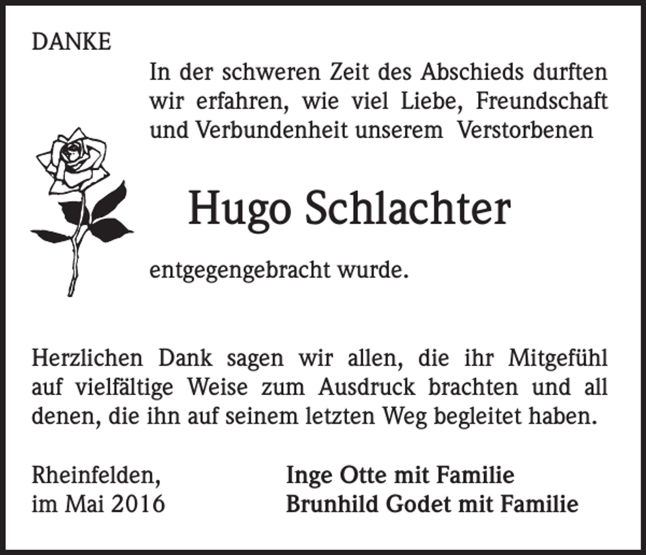 <p>DANKE<br />In der schweren Zeit des Abschieds durften<br />wir erfahren, wie viel Liebe, Freundschaft<br />und Verbundenheit unserem Verstorbenen</p><p>Hugo Schlachter<br />entgegengebracht wurde.<br />Herzlichen Dank sagen wir allen, die ihr Mitgefühl<br />auf vielfältige Weise zum Ausdruck brachten und all<br />denen, die ihn auf seinem letzten Weg begleitet haben.<br />Rheinfelden,<br />im Mai 2016</p><p>Inge Otte mit Familie<br />Brunhild Godet mit Familie</p>