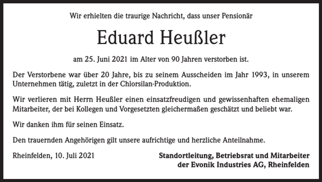 <p>Wir erhielten die traurige Nachricht, dass unser Pensionär</p><p>Eduard Heußler<br />am 25. Juni 2021 im Alter von 90 Jahren verstorben ist.<br />Der Verstorbene war über 20 Jahre, bis zu seinem Ausscheiden im Jahr 1993, in unserem<br />­Unternehmen tätig, zuletzt in der Chlorsilan-Produktion.<br />Wir verlieren mit Herrn Heußler einen einsatzfreudigen und gewissenhaften ehemaligen<br />­Mitarbeiter, der bei Kollegen und Vorgesetzten gleichermaßen geschätzt und beliebt war.<br />Wir danken ihm für seinen Einsatz.<br />Den trauernden Angehörigen gilt unsere aufrichtige und herzliche Anteilnahme.<br />Rheinfelden, 10. Juli 2021</p><p>Standortleitung, Betriebsrat und Mitarbeiter<br />der Evonik Industries AG, Rheinfelden</p>