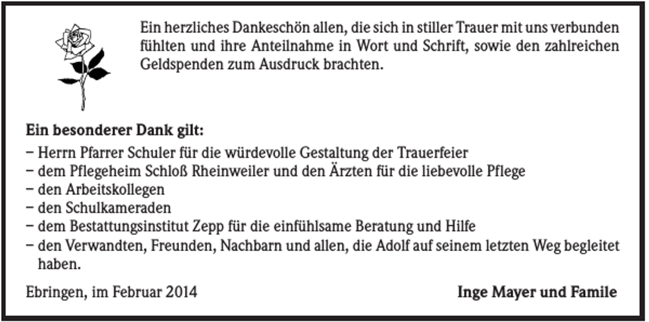 <p>Ein herzliches Dankeschön allen, die sich in stiller Trauer mit uns verbunden<br />fühlten und ihre Anteilnahme in Wort und Schrift, sowie den zahlreichen<br />Geldspenden zum Ausdruck brachten.</p><p>Ein besonderer Dank gilt:<br />– Herrn Pfarrer Schuler für die würdevolle Gestaltung der Trauerfeier<br />– dem Pflegeheim Schloß Rheinweiler und den Ärzten für die liebevolle Pflege<br />– den Arbeitskollegen<br />– den Schulkameraden<br />– dem Bestattungsinstitut Zepp für die einfühlsame Beratung und Hilfe<br />– den Verwandten, Freunden, Nachbarn und allen, die Adolf auf seinem letzten Weg begleitet<br />haben.<br />Ebringen, im Februar 2014</p><p>Inge Mayer und Famile</p>