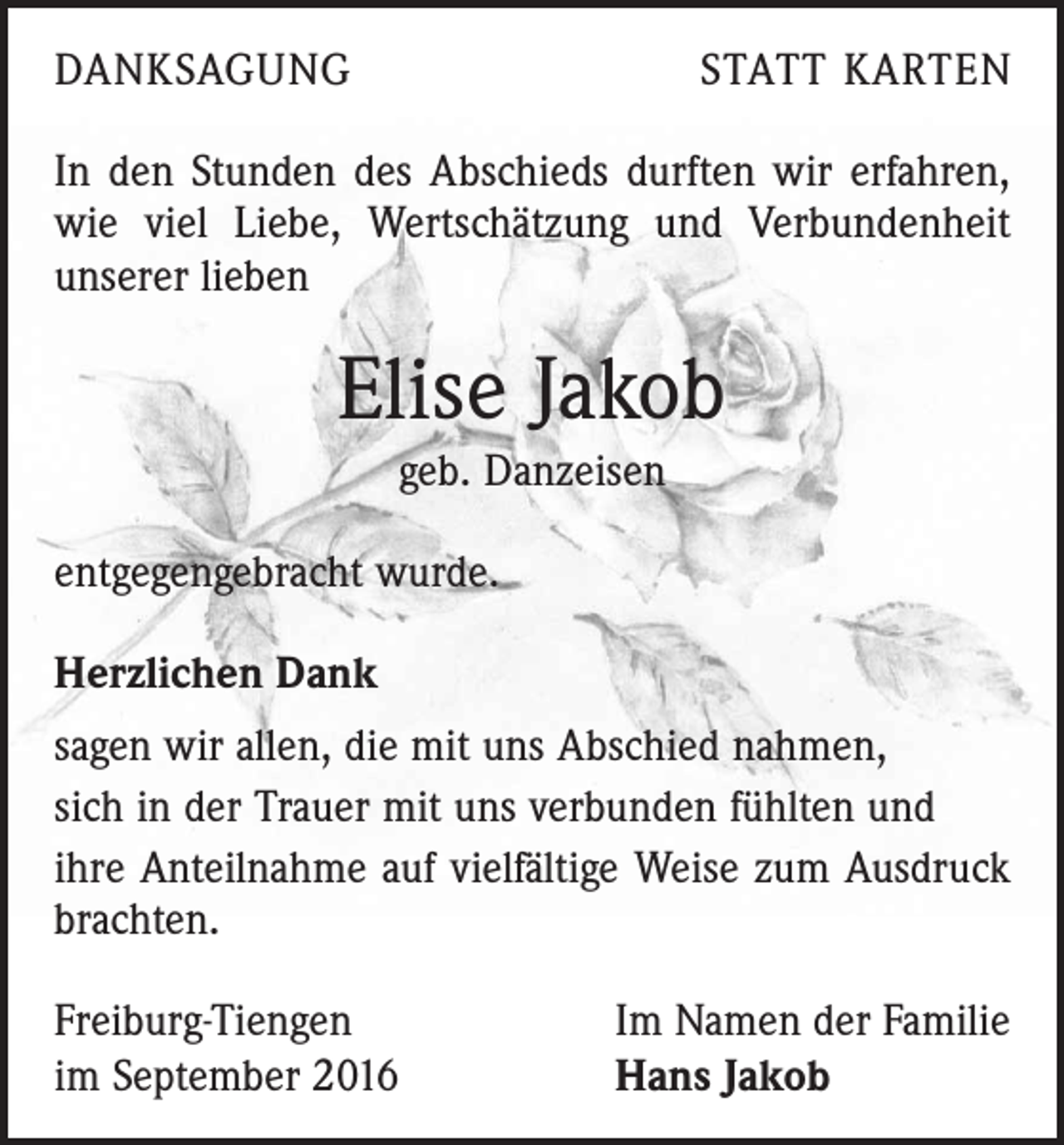 <p>Danksagung</p><p>Statt Karten</p><p>In den Stunden des Abschieds durften wir erfahren,<br />wie viel Liebe, Wertschätzung und Verbundenheit<br />unserer lieben</p><p>Elise Jakob<br />geb. Danzeisen<br />entgegengebracht wurde.<br />Herzlichen Dank<br />sagen wir allen, die mit uns Abschied nahmen,<br />sich in der Trauer mit uns verbunden fühlten und<br />ihre Anteilnahme auf vielfältige Weise zum Ausdruck<br />brachten.<br />Freiburg-Tiengen<br />im September 2016</p><p>Im Namen der Familie<br />Hans Jakob</p>