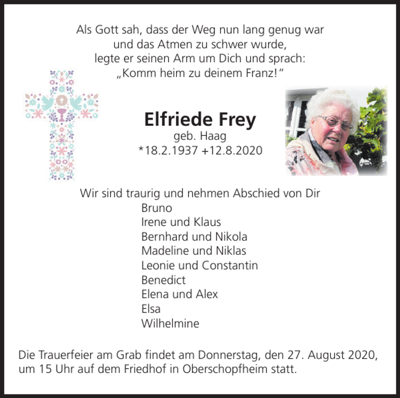 <p>Als Gott sah, dass der Weg nun lang genug war<br />und das Atmen zu schwer wurde,<br />legte er seinen Arm um Dich und sprach:<br />„Komm heim zu deinem Franz!“</p><p>Elfriede Frey<br />geb. Haag<br />*18.2.1937 +12.8.2020</p><p>Wir sind traurig und nehmen Abschied von Dir<br />Bruno<br />Irene und Klaus<br />Bernhard und Nikola<br />Madeline und Niklas<br />Leonie und Constantin<br />Benedict<br />Elena und Alex<br />Elsa<br />Wilhelmine<br />Die Trauerfeier am Grab ﬁndet am Donnerstag, den 27. August 2020,<br />um 15 Uhr auf dem Friedhof in Oberschopfheim statt.</p>