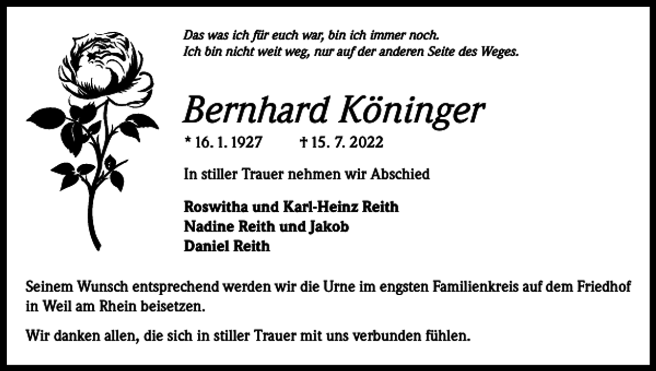 <p>Das was ich für euch war, bin ich immer noch.<br />Ich bin nicht weit weg, nur auf der anderen Seite des Weges.</p><p>Bernhard Köninger<br />* 16. 1. 1927 † 15. 7. 2022<br />In stiller Trauer nehmen wir Abschied<br />Roswitha und Karl-Heinz Reith<br />Nadine Reith und Jakob<br />Daniel Reith<br />Seinem Wunsch entsprechend werden wir die Urne im engsten Familienkreis auf dem Friedhof<br />in Weil am Rhein beisetzen.<br />Wir danken allen, die sich in stiller Trauer mit uns verbunden fühlen.</p>
