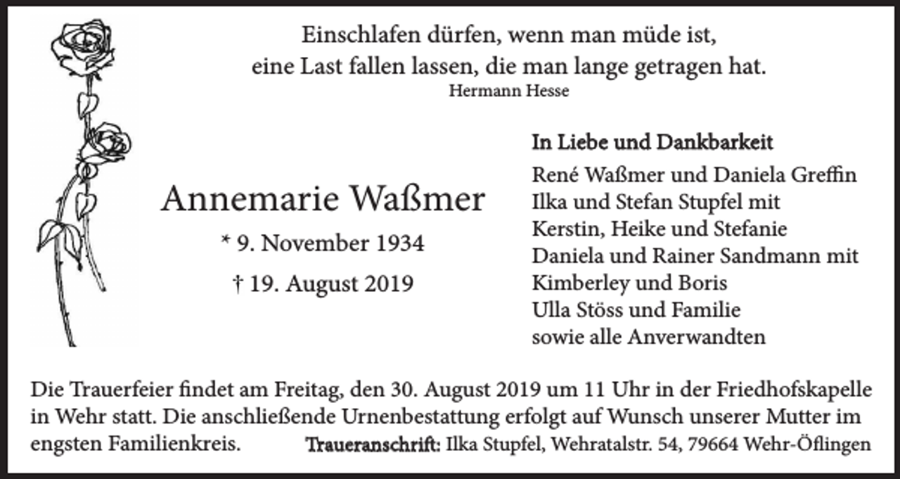 <p>Einschlafen dürfen, wenn man müde ist,<br />eine Last fallen lassen, die man lange getragen hat.<br />Hermann Hesse</p><p>Annemarie Waßmer<br />* 9. November 1934<br />19. August 2019</p><p>In Liebe und Dankbarkeit<br />René Waßmer und Daniela Greffin<br />Ilka und Stefan Stupfel mit<br />Kerstin, Heike und Stefanie<br />Daniela und Rainer Sandmann mit<br />Kimberley und Boris<br />Ulla Stöss und Familie<br />sowie alle Anverwandten</p><p>Die Trauerfeier findet am Freitag, den 30. August 2019 um 11 Uhr in der Friedhofskapelle<br />in Wehr statt. Die anschließende Urnenbestattung erfolgt auf Wunsch unserer Mutter im<br />engsten Familienkreis.<br />Traueranschrift: Ilka Stupfel, Wehratalstr. 54, 79664 Wehr-Öflingen</p>