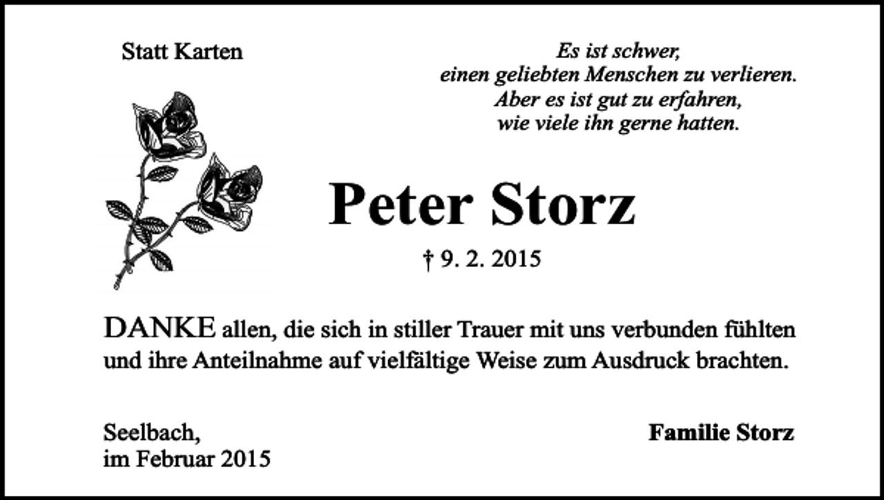 <p>Statt Karten</p><p>Es ist schwer,<br />einen geliebten Menschen zu verlieren.<br />Aber es ist gut zu erfahren,<br />wie viele ihn gerne hatten.</p><p>Peter Storz<br />† 9. 2. 2015</p><p>DANKE allen, die sich in stiller Trauer mit uns verbunden fühlten<br />und ihre Anteilnahme auf vielfältige Weise zum Ausdruck brachten.</p><p>Seelbach,<br />im Februar 2015</p><p>Familie Storz</p>