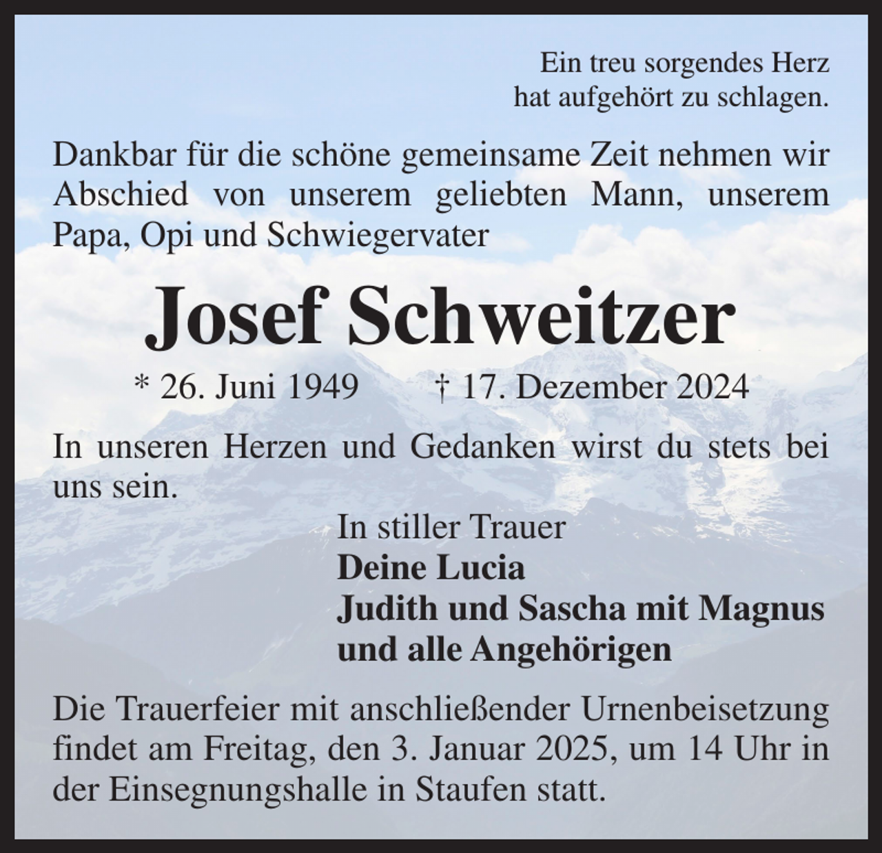<p>Ein treu sorgendes Herz<br />hat aufgehört zu schlagen.</p><p>Dankbar für die schöne gemeinsame Zeit nehmen wir<br />Abschied von unserem geliebten Mann, unserem<br />Papa, Opi und Schwiegervater</p><p>Josef Schweitzer<br />* 26. Juni 1949 † 17. Dezember 2024<br />In unseren Herzen und Gedanken wirst du stets bei<br />uns sein.</p><p>In stiller Trauer</p><p>Deine Lucia</p><p>Judith und Sascha mit Magnus</p><p>und alle Angehörigen<br />Die Trauerfeier mit anschließender Urnenbeisetzung<br />findet am Freitag, den 3. Januar 2025, um 14 Uhr in<br />der Einsegnungshalle in Staufen statt.</p>
