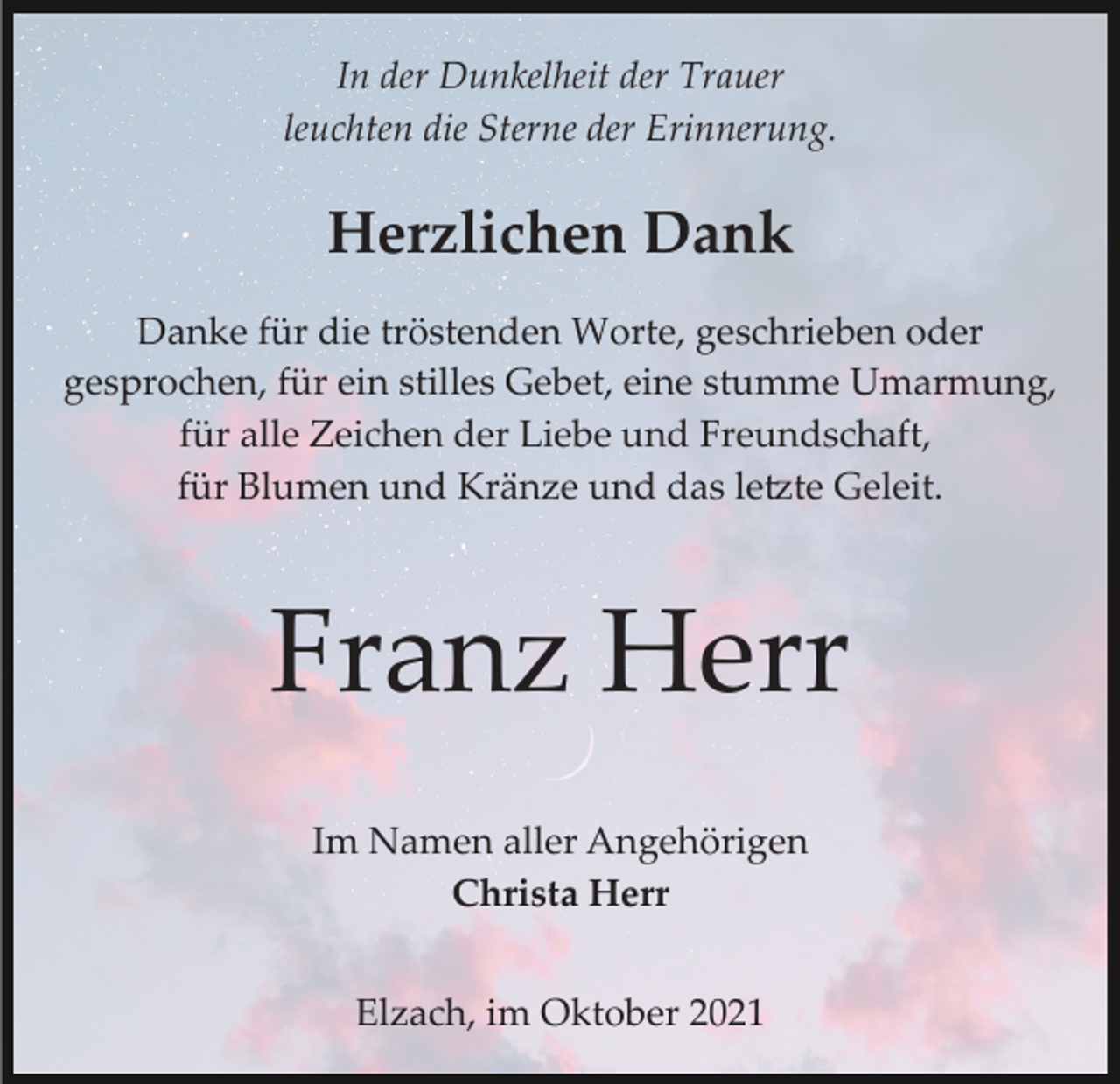 <p>In der Dunkelheit der Trauer<br />leuchten die Sterne der Erinnerung.</p><p>Herzlichen Dank<br />Danke für die tröstenden Worte, geschrieben oder<br />gesprochen, für ein stilles Gebet, eine stumme Umarmung,<br />für alle Zeichen der Liebe und Freundschaft,<br />für Blumen und Kränze und das le�te Geleit.</p><p>Franz Herr<br />Im Namen aller Angehörigen<br />Christa Herr<br />Elzach, im Oktober 2021</p>