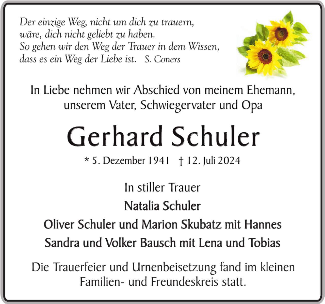 <p>Der einzige Weg, nicht um dich zu trauern,<br />wäre, dich nicht geliebt zu haben.<br />So gehen wir den Weg der Trauer in dem Wissen,<br />dass es ein Weg der Liebe ist. S. Coners</p><p>In Liebe nehmen wir Abschied von meinem Ehemann,<br />unserem Vater, Schwiegervater und Opa</p><p>G e r h a rd S c h u l e r<br />* 5. Dezember 1941 † 12. Juli 2024</p><p>In stiller Trauer<br />Natalia Schuler<br />Oliver Schuler und Marion Skubatz mit Hannes<br />Sandra und Volker Bausch mit Lena und Tobias<br />Die Trauerfeier und Urnenbeisetzung fand im kleinen<br />Familien- und Freundeskreis statt.</p>