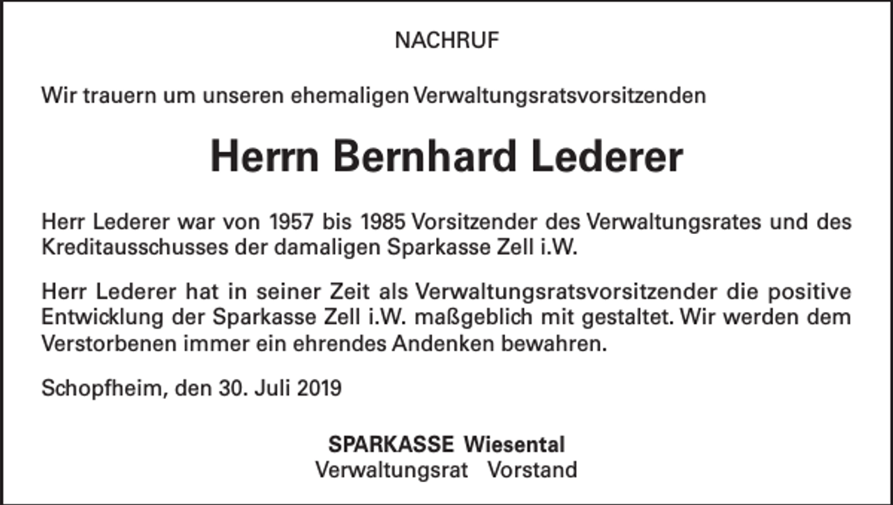 <p>NACHRUF<br />Wir trauern um unseren ehemaligen Verwaltungsratsvorsitzenden</p><p>Herrn Bernhard Lederer<br />Herr Lederer war von 1957 bis 1985 Vorsitzender des Verwaltungsrates und des<br />Kreditausschusses der damaligen Sparkasse Zell i.W.<br />Herr Lederer hat in seiner Zeit als Verwaltungsratsvorsitzender die positive<br />­Entwicklung der Sparkasse Zell i.W. maßgeblich mit gestaltet. Wir werden dem<br />Verstorbenen immer ein ehrendes Andenken bewahren.<br />Schopfheim, den 30. Juli 2019<br />SPARKASSE Wiesental<br />Verwaltungsrat Vorstand</p>