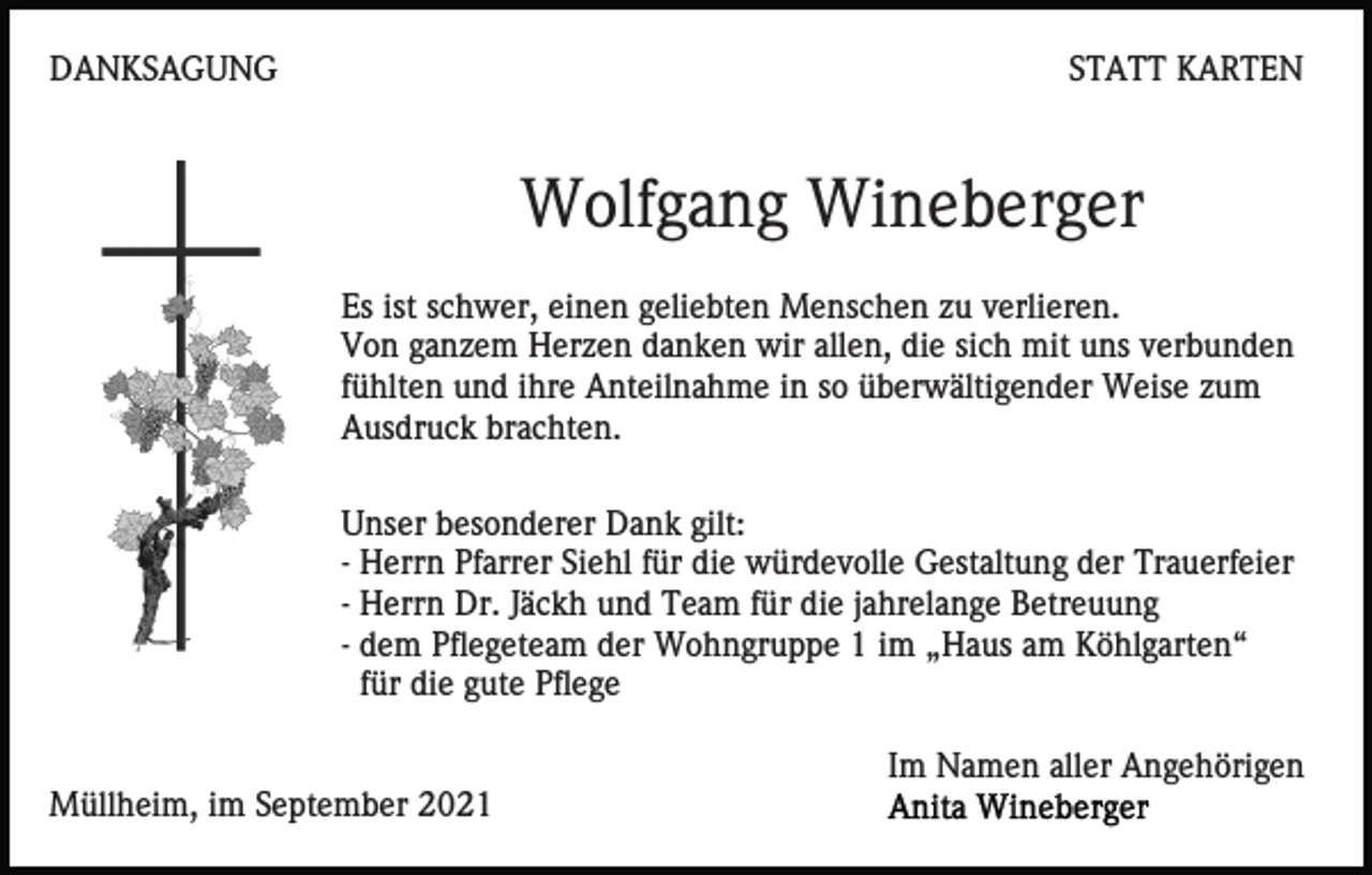 <p>DANKSAGUNG</p><p>STATT KARTEN</p><p>Wolfgang Wineberger<br />Es ist schwer, einen geliebten Menschen zu verlieren.<br />Von ganzem Herzen danken wir allen, die sich mit uns verbunden<br />fühlten und ihre Anteilnahme in so überwältigender Weise zum<br />Ausdruck brachten.<br />Unser besonderer Dank gilt:<br />- Herrn Pfarrer Siehl für die würdevolle Gestaltung der Trauerfeier<br />- Herrn Dr. Jäckh und Team für die jahrelange Betreuung<br />- dem Pflegeteam der Wohngruppe 1 im „Haus am Köhlgarten“<br />für die gute Pflege<br />Im Namen aller Angehörigen<br />Müllheim, im September 2021</p>