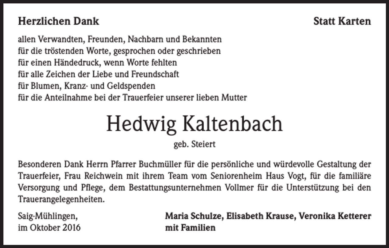 <p>Herzlichen Dank</p><p>Statt Karten</p><p>allen Verwandten, Freunden, Nachbarn und Bekannten<br />für die tröstenden Worte, gesprochen oder geschrieben<br />für einen Händedruck, wenn Worte fehlten<br />für alle Zeichen der Liebe und Freundschaft<br />für Blumen, Kranz- und Geldspenden<br />für die Anteilnahme bei der Trauerfeier unserer lieben Mutter</p><p>Hedwig Kaltenbach<br />geb. Steiert<br />Besonderen Dank Herrn Pfarrer Buchmüller für die persönliche und würdevolle Gestaltung der<br />Trauerfeier, Frau Reichwein mit ihrem Team vom Seniorenheim Haus Vogt, für die familiäre<br />Versorgung und Pflege, dem Bestattungsunternehmen Vollmer für die Unterstützung bei den<br />Trauerangelegenheiten.<br />Saig-Mühlingen,<br />im Oktober 2016</p><p>Maria Schulze, Elisabeth Krause, Veronika Ketterer<br />mit Familien</p>
