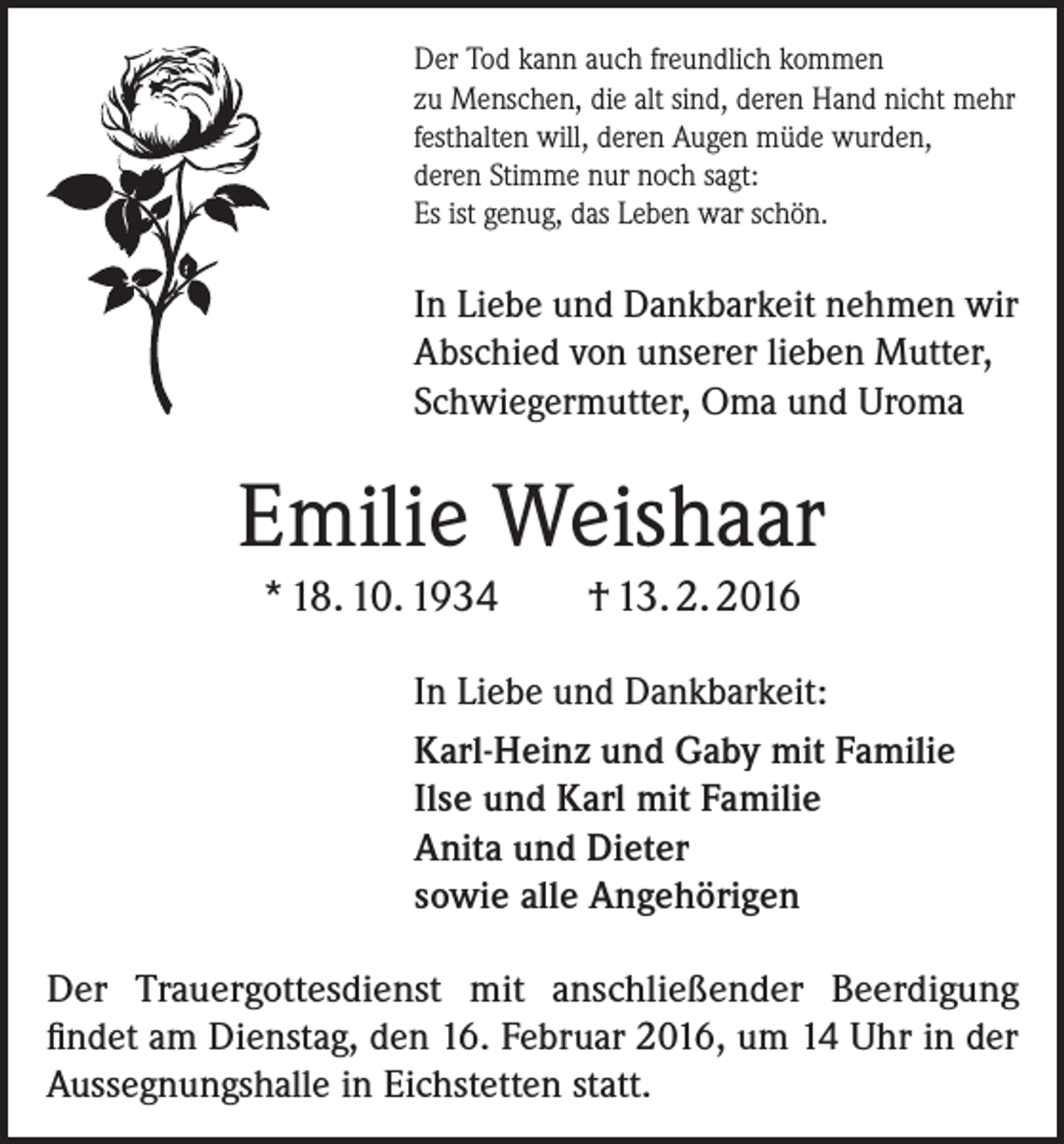 <p>Der Tod kann auch freundlich kommen<br />zu Menschen, die alt sind, deren Hand nicht mehr<br />festhalten will, deren Augen müde wurden,<br />deren Stimme nur noch sagt:<br />Es ist genug, das Leben war schön.</p><p>In Liebe und Dankbarkeit nehmen wir<br />Abschied von unserer lieben Mutter,<br />Schwiegermutter, Oma und Uroma</p><p>Emilie Weishaar<br />* 18. 10. 1934</p><p>† 13. 2. 2016</p><p>In Liebe und Dankbarkeit:<br />Karl-Heinz und Gaby mit Familie<br />Ilse und Karl mit Familie<br />Anita und Dieter<br />sowie alle Angehörigen<br />Der Trauergottesdienst mit anschließender Beerdigung<br />­findet am Dienstag, den 16. Februar 2016, um 14 Uhr in der<br />­Aussegnungshalle in Eichstetten statt.</p>