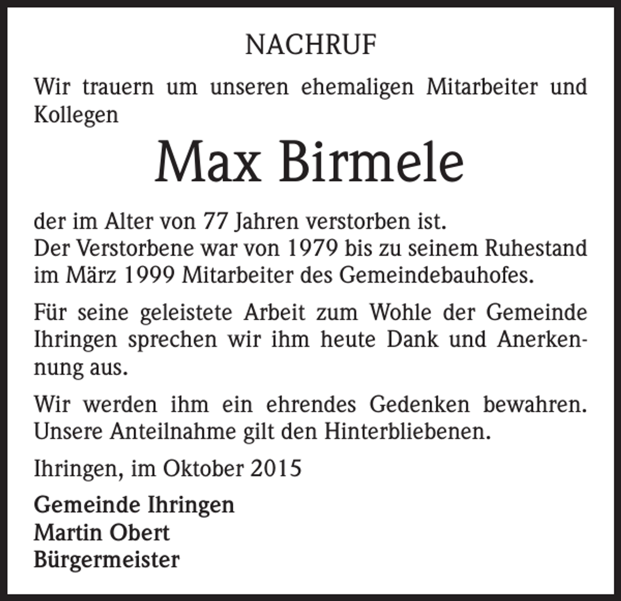 <p>NACHRUF<br />Wir trauern um unseren ehemaligen Mitarbeiter und<br />Kollegen</p><p>Max Birmele<br />der im Alter von 77 Jahren verstorben ist.<br />Der Verstorbene war von 1979 bis zu seinem Ruhestand<br />im März 1999 Mitarbeiter des Gemeindebauhofes.<br />Für seine geleistete Arbeit zum Wohle der Gemeinde<br />Ihringen sprechen wir ihm heute Dank und Anerkennung aus.<br />Wir werden ihm ein ehrendes Gedenken bewahren.<br />Unsere Anteilnahme gilt den Hinterbliebenen.<br />Ihringen, im Oktober 2015<br />Gemeinde Ihringen<br />Martin Obert<br />Bürgermeister</p>