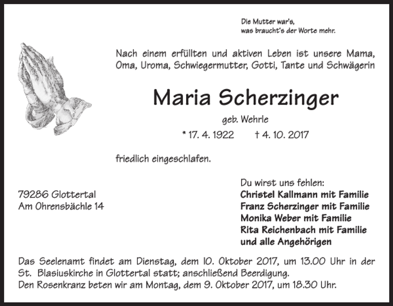 <p>Die Mutter war‘s,<br />was braucht‘s der Worte mehr.</p><p>Nach einem erfüllten und aktiven Leben ist unsere Mama,<br />Oma, Uroma, Schwiegermutter, Gotti, Tante und Schwägerin</p><p>Maria Scherzinger<br />geb. Wehrle<br />* 17. 4. 1922 † 4. 10. 2017</p><p>friedlich eingeschlafen.</p><p>Du wirst uns fehlen:<br />79286 Glottertal<br />Christel Kallmann mit Familie<br />Am Ohrensbächle 14 Franz Scherzinger mit Familie<br />Monika Weber mit Familie<br />Rita Reichenbach mit Familie<br />und alle Angehörigen<br />Das Seelenamt findet am Dienstag, dem l0. Oktober 2017, um 13.00 Uhr in der<br />St. Blasiuskirche in Glottertal statt; anschließend Beerdigung.<br />Den Rosenkranz beten wir am Montag, dem 9. Oktober 2017, um 18.30 Uhr.</p>