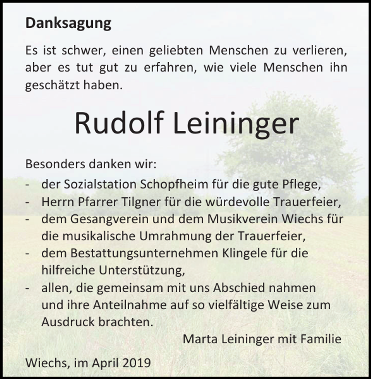 <p>Danksagung<br />Es ist schwer, einen geliebten Menschen zu verlieren,<br />aber es tut gut zu erfahren, wie viele Menschen ihn<br />geschätzt haben.</p><p>Rudolf Leininger<br />Besonders danken wir:<br />- der Sozialstation Schopfheim für die gute Pflege,<br />- Herrn Pfarrer Tilgner für die würdevolle Trauerfeier,<br />- dem Gesangverein und dem Musikverein Wiechs für<br />die musikalische Umrahmung der Trauerfeier,<br />- dem Bestattungsunternehmen Klingele für die<br />hilfreiche Unterstützung,<br />- allen, die gemeinsam mit uns Abschied nahmen<br />und ihre Anteilnahme auf so vielfältige Weise zum<br />Ausdruck brachten.<br />Marta Leininger mit Familie<br />Wiechs, im April 2019</p>