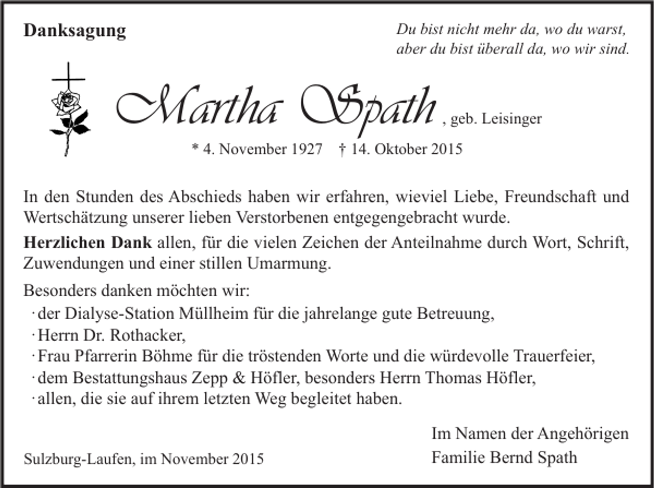 <p>Danksagung</p><p>Du bist nicht mehr da, wo du warst,<br />aber du bist überall da, wo wir sind.</p><p>Martha Spath</p><p>, geb. Leisinger</p><p>* 4. November 1927 † 14. Oktober 2015</p><p>In den Stunden des Abschieds haben wir erfahren, wieviel Liebe, Freundschaft und<br />Wertschätzung unserer lieben Verstorbenen entgegengebracht wurde.<br />Herzlichen Dank allen, für die vielen Zeichen der Anteilnahme durch Wort, Schrift,<br />Zuwendungen und einer stillen Umarmung.<br />Besonders danken möchten wir:<br />· der Dialyse-Station Müllheim für die jahrelange gute Betreuung,<br />· Herrn Dr. Rothacker,<br />· Frau Pfarrerin Böhme für die tröstenden Worte und die würdevolle Trauerfeier,<br />· dem Bestattungshaus Zepp &amp; Höfler, besonders Herrn Thomas Höfler,<br />· allen, die sie auf ihrem letzten Weg begleitet haben.<br />Sulzburg-Laufen, im November 2015</p><p>Im Namen der Angehörigen<br />Familie Bernd Spath</p>