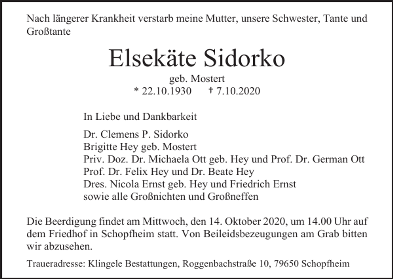 <p>Nach längerer Krankheit verstarb meine Mutter, unsere Schwester, Tante und<br />Großtante</p><p>Elsekäte Sidorko<br />geb. Mostert<br />* 22.10.1930<br />† 7.10.2020<br />In Liebe und Dankbarkeit<br />Dr. Clemens P. Sidorko<br />Brigitte Hey geb. Mostert<br />Priv. Doz. Dr. Michaela Ott geb. Hey und Prof. Dr. German Ott<br />Prof. Dr. Felix Hey und Dr. Beate Hey<br />Dres. Nicola Ernst geb. Hey und Friedrich Ernst<br />sowie alle Großnichten und Großneffen<br />Die Beerdigung findet am Mittwoch, den 14. Oktober 2020, um 14.00 Uhr auf<br />dem Friedhof in Schopfheim statt. Von Beileidsbezeugungen am Grab bitten<br />wir abzusehen.<br />Traueradresse: Klingele Bestattungen, Roggenbachstraße 10, 79650 Schopfheim</p>