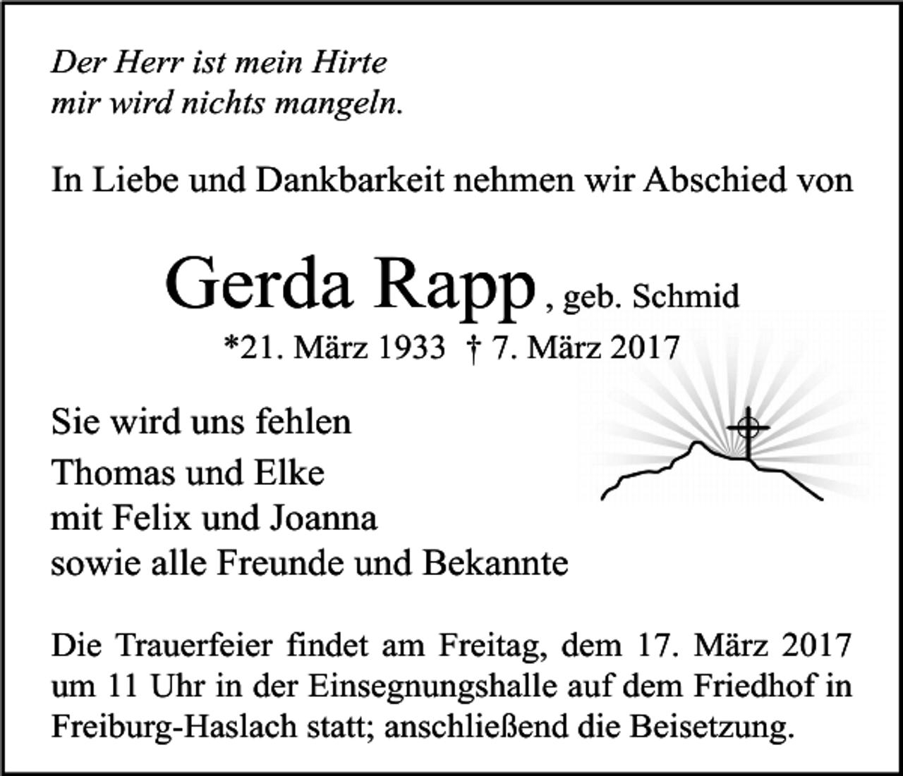 <p>Der Herr ist mein Hirte<br />mir wird nichts mangeln.</p><p>In Liebe und Dankbarkeit nehmen wir Abschied von</p><p>Gerda Rapp , geb. Schmid<br />*21. März 1933 † 7. März 2017</p><p>Sie wird uns fehlen<br />Thomas und Elke<br />mit Felix und Joanna<br />sowie alle Freunde und Bekannte<br />Die Trauerfeier findet am Freitag, dem 17. März 2017<br />um 11 Uhr in der Einsegnungshalle auf dem Friedhof in<br />Freiburg-Haslach statt; anschließend die Beisetzung.</p>