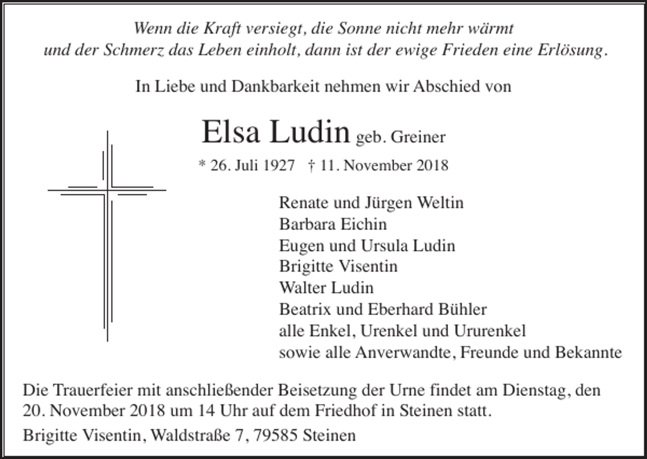 <p>Wenn die Kraft versiegt, die Sonne nicht mehr wärmt<br />und der Schmer das Leben einholt, dann ist der ewige Frieden eine Erlösung.<br />In Liebe und Dankbarkeit nehmen wir Abschied von</p><p>Elsa Ludin geb. Greiner<br />* 26. Juli 1927 † 11. November 2018</p><p>Renate und Jürgen Weltin<br />Barbara Eichin<br />Eugen und Ursula Ludin<br />Brigitte Visentin<br />Walter Ludin<br />Beatrix und Eberhard Bühler<br />alle Enkel, Urenkel und Ururenkel<br />sowie alle Anverwandte, Freunde und Bekannte<br />Die Trauerfeier mit anschließender Beisetzung der Urne findet am Dienstag, den<br />20. November 2018 um 14 Uhr auf dem Friedhof in Steinen statt.<br />Brigitte Visentin, Waldstraße 7, 79585 Steinen</p>
