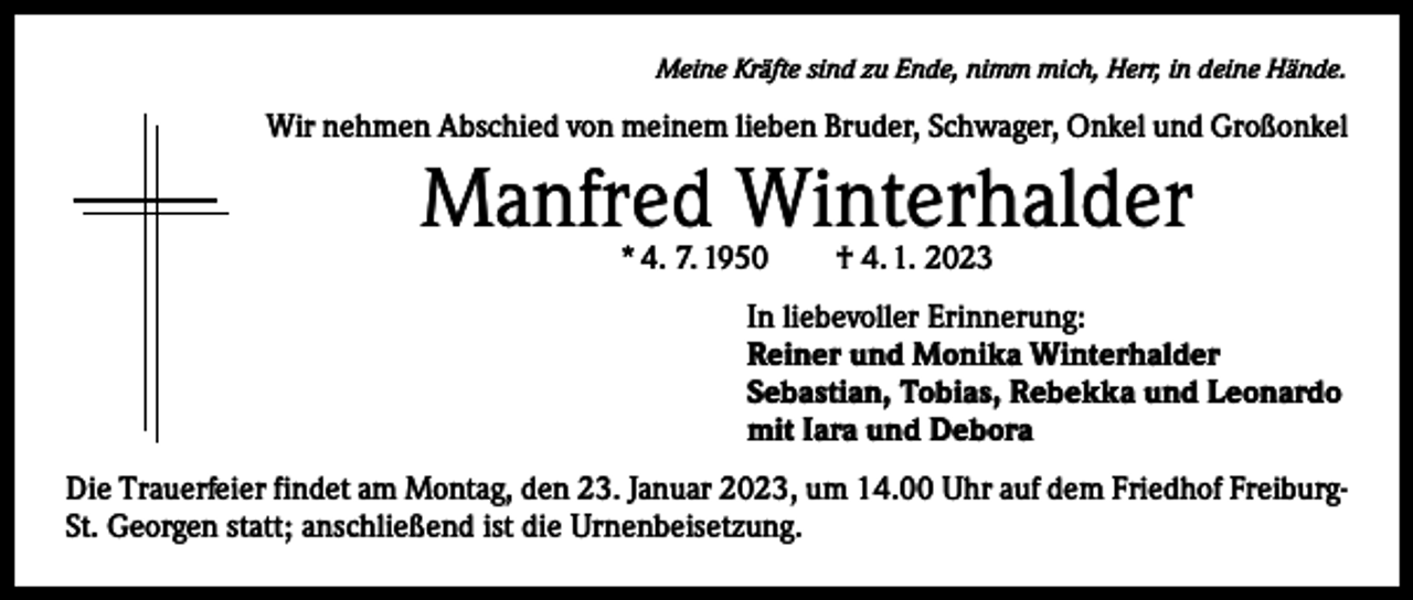 <p>Meine Kräfte sind zu Ende, nimm mich, Herr, in deine Hände.</p><p>Wir nehmen Abschied von meinem lieben Bruder, Schwager, Onkel und Großonkel</p><p>Manfred Winterhalder<br />* 4. 7. 1950 † 4. 1. 2023</p><p>In liebevoller Erinnerung:<br />Reiner und Monika Winterhalder<br />Sebastian, Tobias, Rebekka und Leonardo<br />mit Iara und Debora<br />Die Trauerfeier findet am Montag, den 23. Januar 2023, um 14.00 Uhr auf dem Friedhof FreiburgSt. Georgen statt; anschließend ist die Urnenbeisetzung.</p>