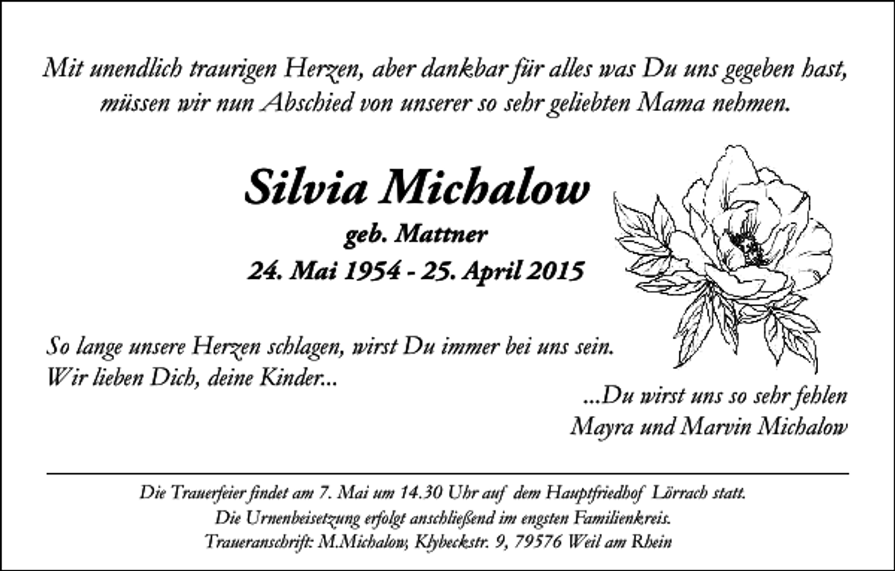 <p>Mit unendlich traurigen Herzen, aber dankbar für alles was Du uns gegeben hast,<br />müssen wir nun Abschied von unserer so sehr geliebten Mama nehmen.</p><p>Silvia Michalow<br />geb. Mattner<br />24. Mai 1954 - 25. April 2015</p><p>So lange unsere Herzen schlagen, wirst Du immer bei uns sein.<br />Wir lieben Dich, deine Kinder...<br />...Du wirst uns so sehr fehlen<br />Mayra und Marvin Michalow<br />Die Trauerfeier findet am 7. Mai um 14.30 Uhr auf dem Hauptfriedhof Lörrach statt.<br />Die Urnenbeisetzung erfolgt anschließend im engsten Familienkreis.<br />Traueranschrift: M.Michalow, Klybeckstr. 9, 79576 Weil am Rhein</p>