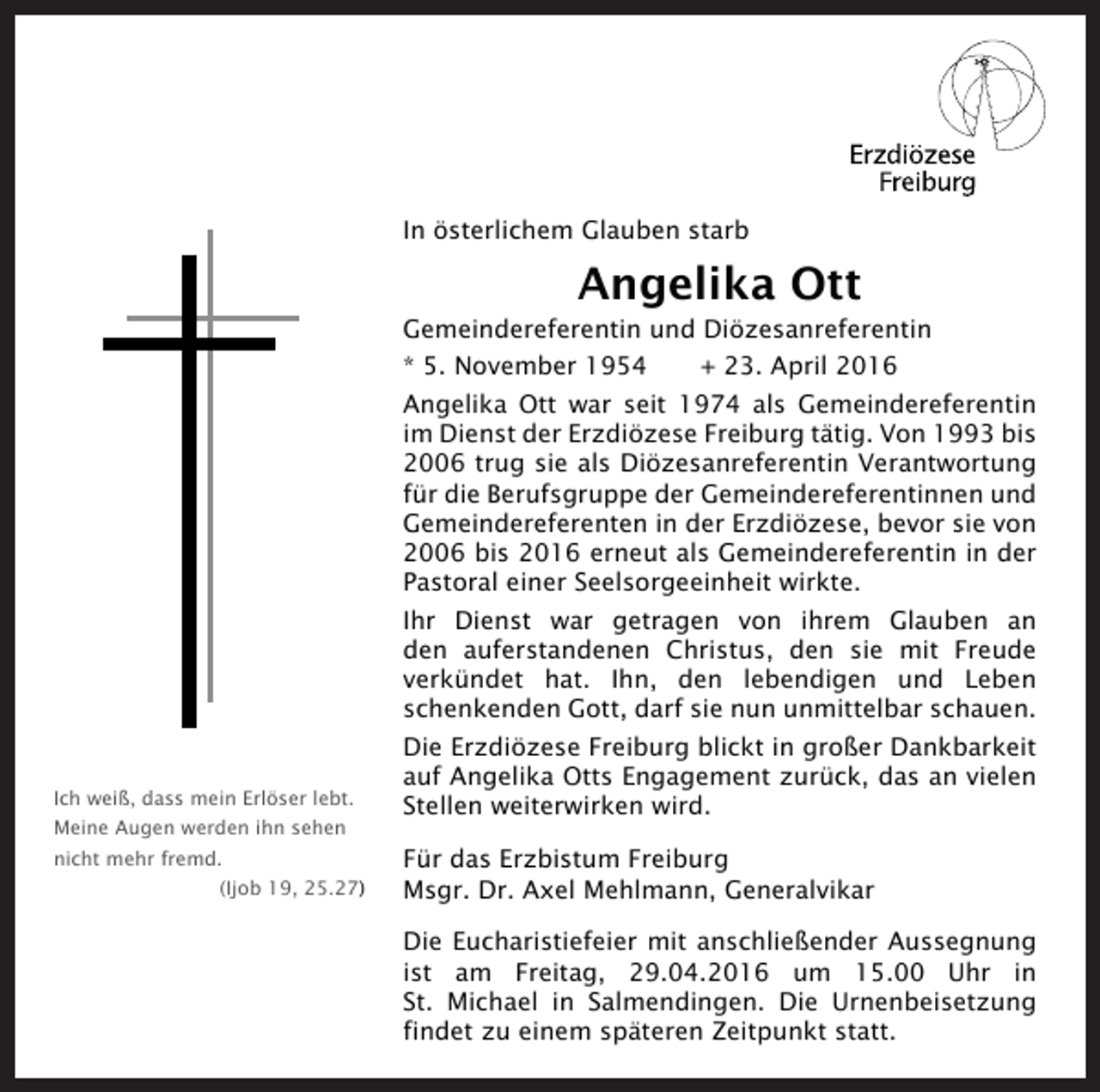 <p>In österlichem Glauben starb</p><p>Angelika Ott<br />Gemeindereferentin und Diözesanreferentin<br />* 5. November 1954</p><p>+ 23. April 2016</p><p>Angelika Ott war seit 1974 als Gemeindereferentin<br />im Dienst der Erzdiözese Freiburg tätig. Von 1993 bis<br />2006 trug sie als Diözesanreferentin Verantwortung<br />für die Berufsgruppe der Gemeindereferentinnen und<br />Gemeindereferenten in der Erzdiözese, bevor sie von<br />2006 bis 2016 erneut als Gemeindereferentin in der<br />Pastoral einer Seelsorgeeinheit wirkte.<br />Ihr Dienst war getragen von ihrem Glauben an<br />den auferstandenen Christus, den sie mit Freude<br />verkündet hat. Ihn, den lebendigen und Leben<br />schenkenden Gott, darf sie nun unmittelbar schauen.</p><p>Ich weiß, dass mein Erlöser lebt.<br />Meine Augen werden ihn sehen<br />nicht mehr fremd.<br />(Ijob 19, 25.27)</p><p>Die Erzdiözese Freiburg blickt in großer Dankbarkeit<br />auf Angelika Otts Engagement zurück, das an vielen<br />Stellen weiterwirken wird.<br />Für das Erzbistum Freiburg<br />Msgr. Dr. Axel Mehlmann, Generalvikar<br />Die Eucharistiefeier mit anschließender Aussegnung<br />ist am Freitag, 29.04.2016 um 15.00 Uhr in<br />St. Michael in Salmendingen. Die Urnenbeisetzung<br />findet zu einem späteren Zeitpunkt statt.</p>