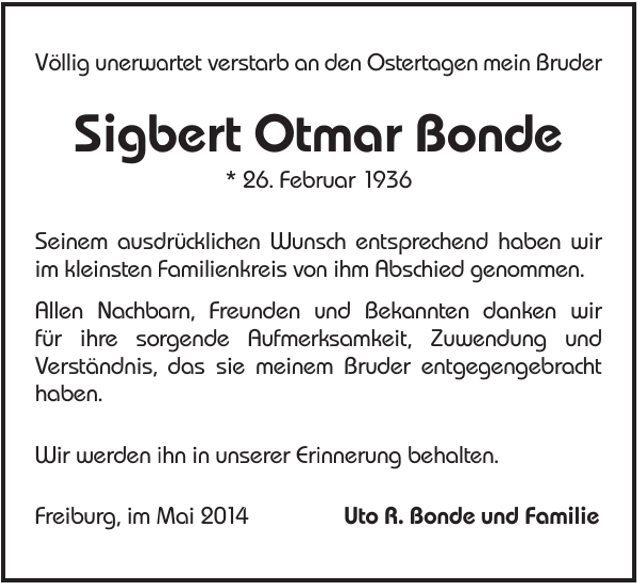 <p>Völlig unerwartet verstarb an den Ostertagen mein Bruder</p><p>Sigbert Otmar Bonde<br />* 26. Februar 1936<br />Seinem ausdrücklichen Wunsch entsprechend haben wir<br />im kleinsten Familienkreis von ihm Abschied genommen.<br />Allen Nachbarn, Freunden und Bekannten danken wir<br />für ihre sorgende Aufmerksamkeit, Zuwendung und<br />Verständnis, das sie meinem Bruder entgegengebracht<br />haben.<br />Wir werden ihn in unserer Erinnerung behalten.<br />Freiburg, im Mai 2014</p><p>Uto R. Bonde und Familie</p>