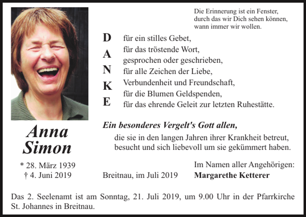 <p>Die Erinnerung ist ein Fenster,<br />durch das wir Dich sehen können,<br />wann immer wir wollen.</p><p>D<br />A<br />N<br />K<br />E</p><p>Anna<br />Simon<br />* 28. März 1939<br />† 4. Juni 2019</p><p>für ein stilles Gebet,<br />für das tröstende Wort,<br />gesprochen oder geschrieben,<br />für alle Zeichen der Liebe,<br />Verbundenheit und Freundschaft,<br />für die Blumen Geldspenden,<br />für das ehrende Geleit zur letzten Ruhestätte.</p><p>Ein besonderes Vergelt's Gott allen,<br />die sie in den langen Jahren ihrer Krankheit betreut,<br />besucht und sich liebevoll um sie gekümmert haben.<br />Breitnau, im Juli 2019</p><p>Im Namen aller Angehörigen:<br />Margarethe Ketterer</p><p>Das 2. Seelenamt ist am Sonntag, 21. Juli 2019, um 9.00 Uhr in der Pfarrkirche<br />St. Johannes in Breitnau.</p>