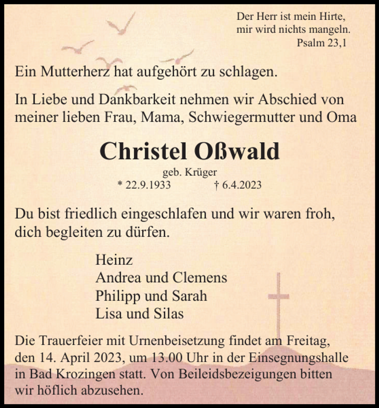 <p>Der Herr ist mein Hirte,<br />mir wird nichts mangeln.<br />Psalm 23,1</p><p>Ein Mutterherz hat aufgehört zu schlagen.<br />In Liebe und Dankbarkeit nehmen wir Abschied von<br />meiner lieben Frau, Mama, Schwiegermutter und Oma</p><p>Christel Oßwald<br />geb. Krüger<br />* 22.9.1933<br />† 6.4.2023</p><p>Du bist friedlich eingeschlafen und wir waren froh,<br />dich begleiten zu dürfen.<br />Heinz<br />Andrea und Clemens<br />Philipp und Sarah<br />Lisa und Silas<br />Die Trauerfeier mit Urnenbeisetzung findet am Freitag,<br />den 14. April 2023, um 13.00 Uhr in der Einsegnungshalle<br />in Bad Krozingen statt. Von Beileidsbezeigungen bitten<br />wir höflich abzusehen.</p>