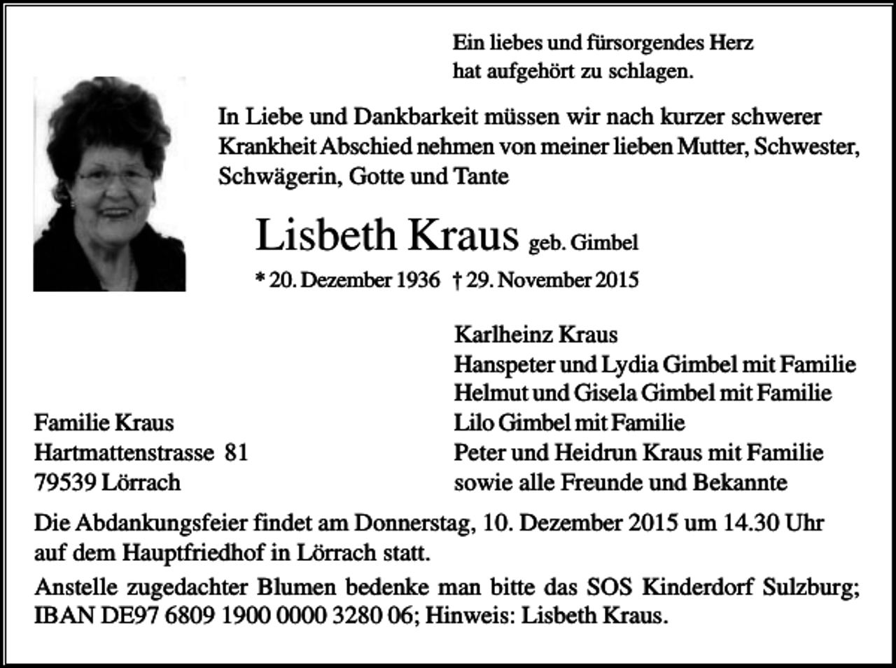 <p>Ein liebes und fürsorgendes Herz<br />hat aufgehört zu schlagen.</p><p>In Liebe und Dankbarkeit müssen wir nach kurzer schwerer<br />Krankheit Abschied nehmen von meiner lieben Mutter, Schwester,<br />Schwägerin, Gotte und Tante</p><p>Lisbeth Kraus geb. Gimbel<br />* 20. Dezember 1936 † 29. November 2015</p><p>Familie Kraus<br />Hartmattenstrasse 81<br />79539 Lörrach</p><p>Karlheinz Kraus<br />Hanspeter und Lydia Gimbel mit Familie<br />Helmut und Gisela Gimbel mit Familie<br />Lilo Gimbel mit Familie<br />Peter und Heidrun Kraus mit Familie<br />sowie alle Freunde und Bekannte</p><p>Die Abdankungsfeier findet am Donnerstag, 10. Dezember 2015 um 14.30 Uhr<br />auf dem Hauptfriedhof in Lörrach statt.<br />Anstelle zugedachter Blumen bedenke man bitte das SOS Kinderdorf Sulzburg;<br />IBAN DE97 6809 1900 3286; Hinweis: Lisbeth Kraus.</p>