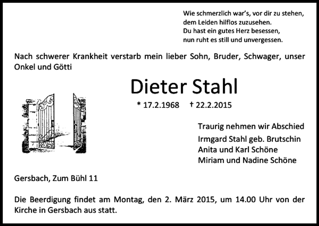 <p>Wie schmerzlich war’s, vor dir zu stehen,<br />dem Leiden hilflos zuzusehen.<br />Du hast ein gutes Herz besessen,<br />nun ruht es still und unvergessen.</p><p>Nach schwerer Krankheit verstarb mein lieber Sohn, Bruder, Schwager, unser<br />Onkel und Götti</p><p>Dieter Stahl<br />* 17.2.1968</p><p>† 22.2.2015</p><p>Traurig nehmen wir Abschied<br />Irmgard Stahl geb. Brutschin<br />Anita und Karl Schöne<br />Miriam und Nadine Schöne<br />Gersbach, Zum Bühl 11<br />Die Beerdigung findet am Montag, den 2. März 2015, um 14.00 Uhr von der<br />Kirche in Gersbach aus statt.</p>