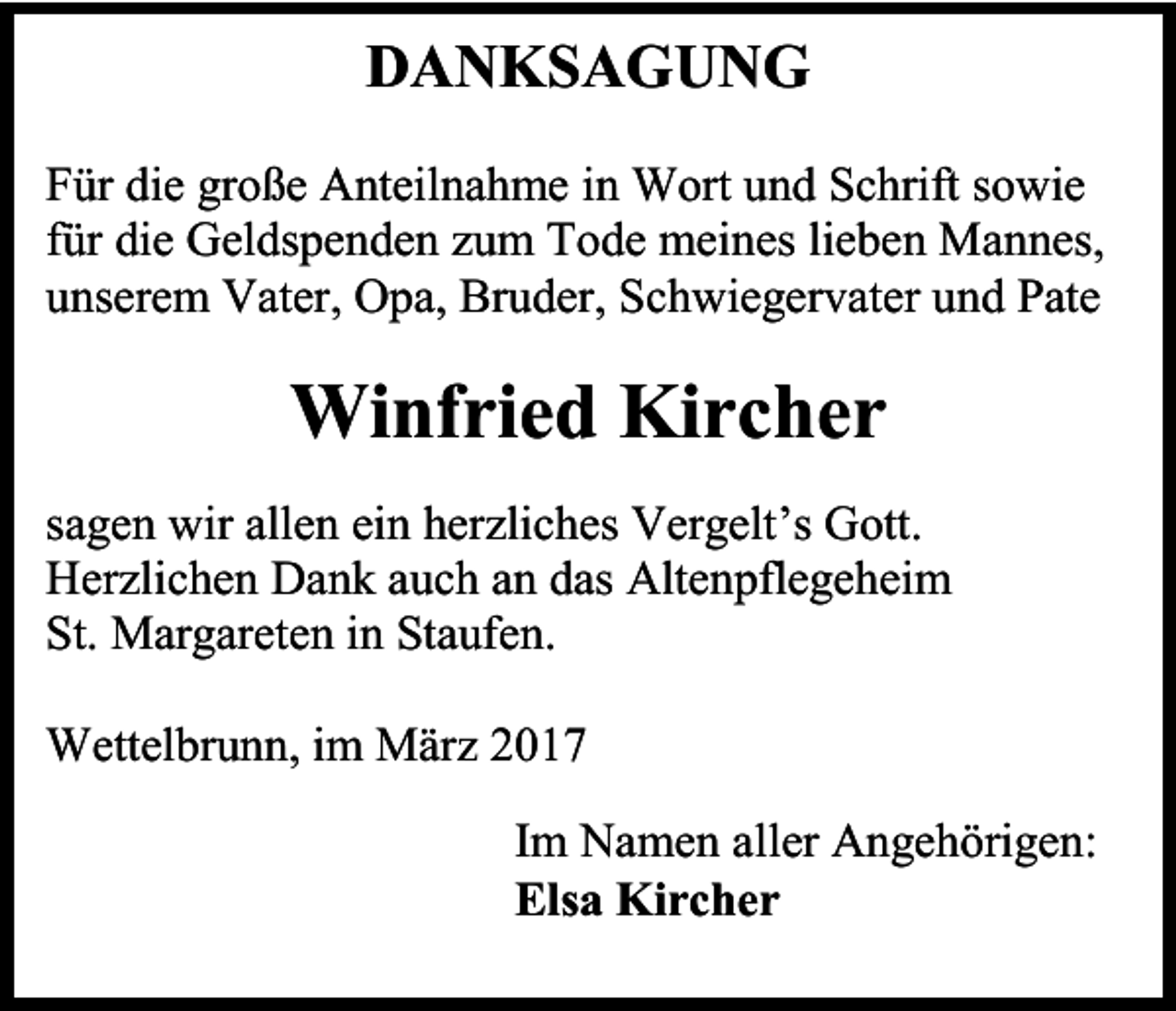 <p>DANKSAGUNG<br />Für die große Anteilnahme in Wort und Schrift sowie<br />für die Geldspenden zum Tode meines lieben Mannes,<br />unserem Vater, Opa, Bruder, Schwiegervater und Pate</p><p>Winfried Kircher<br />sagen wir allen ein herzliches Vergelt’s Gott.<br />Herzlichen Dank auch an das Altenpflegeheim<br />St. Margareten in Staufen.<br />Wettelbrunn, im März 2017<br />Im Namen aller Angehörigen:<br />Elsa Kircher</p>
