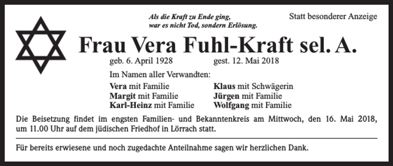 <p>Als die Kraft zu Ende ging,<br />war es nicht Tod, sondern Erlösung.</p><p>Statt besonderer Anzeige</p><p>Frau Vera Fuhl-Kraft sel. A.<br />geb. 6. April 1928</p><p>gest. 12. Mai 2018</p><p>Im Namen aller Verwandten:<br />Vera mit Familie<br />Klaus mit Schwägerin<br />Margit mit Familie<br />Jürgen mit Familie<br />Karl-Heinz mit Familie<br />Wolfgang mit Familie<br />Die Beisetzung findet im engsten Familien- und Bekanntenkreis am Mittwoch, den 16. Mai 2018,<br />um 11.00 Uhr auf dem jüdischen Friedhof in Lörrach statt.<br />Für bereits erwiesene und noch zugedachte Anteilnahme sagen wir herzlichen Dank.</p>