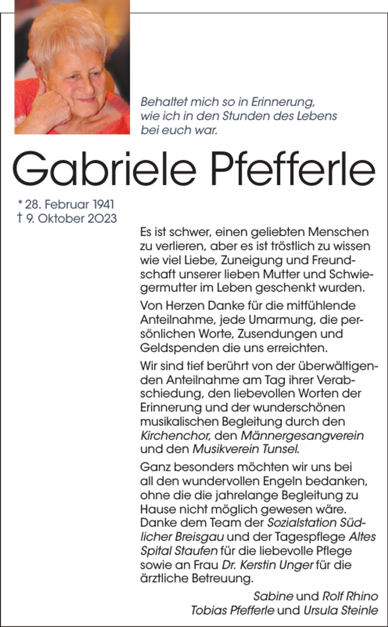 <p>Behaltet mich so in Erinnerung,<br />wie ich in den Stunden des Lebens<br />bei euch war.</p><p>Gabriele Pfefferle<br />* 28. Februar 1941<br />† 9. Oktober 2O23</p><p>Es ist schwer, einen geliebten Menschen<br />zu verlieren, aber es ist tröstlich zu wissen<br />wie viel Liebe, Zuneigung und Freundschaft unserer lieben Mutter und Schwiegermutter im Leben geschenkt wurden.<br />Von Herzen Danke für die mitfühlende<br />Anteilnahme, jede Umarmung, die persönlichen Worte, Zusendungen und<br />Geldspenden die uns erreichten.<br />Wir sind tief berührt von der überwältigenden Anteilnahme am Tag ihrer Verabschiedung, den liebevollen Worten der<br />Erinnerung und der wunderschönen<br />musikalischen Begleitung durch den<br />Kirchenchor, den Männergesangverein<br />und den Musikverein Tunsel.<br />Ganz besonders möchten wir uns bei<br />all den wundervollen Engeln bedanken,<br />ohne die die jahrelange Begleitung zu<br />Hause nicht möglich gewesen wäre.<br />Danke dem Team der Sozialstation Südlicher Breisgau und der Tagespflege Altes<br />Spital Staufen für die liebevolle Pflege<br />sowie an Frau Dr. Kerstin Unger für die<br />ärztliche Betreuung.<br />Sabine und Rolf Rhino<br />Tobias Pfefferle und Ursula Steinle</p>