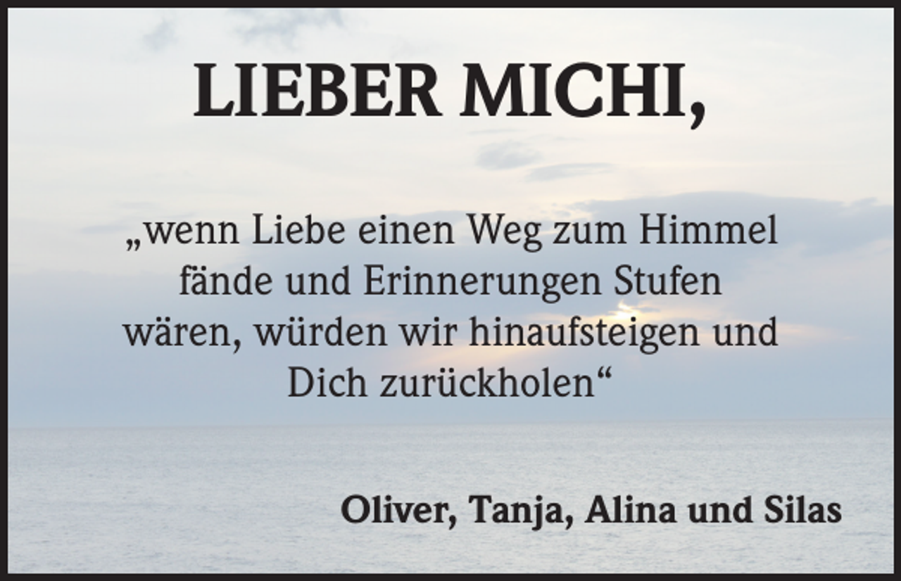 <p>LIEBER MICHI,<br />„wenn Liebe einen Weg zum Himmel<br />fände und Erinnerungen Stufen<br />wären, würden wir hinaufsteigen und<br />Dich zurückholen“<br />Oliver, Tanja, Alina und Silas</p>