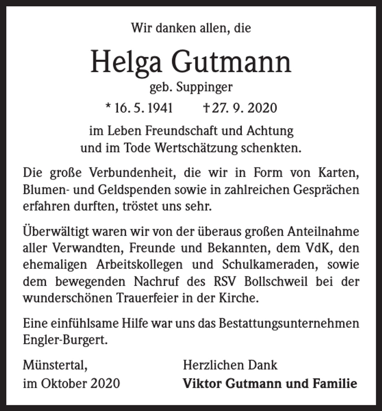 <p>Wir danken allen, die</p><p>Helga Gutmann<br />geb. Suppinger<br />* 16. 5. 1941 † 27. 9. 2020</p><p>im Leben Freundschaft und Achtung<br />und im Tode Wertschätzung schenkten.<br />Die große Verbundenheit, die wir in Form von Karten,<br />­Blumen- und Geldspenden sowie in zahlreichen Gesprächen<br />erfahren durften, tröstet uns sehr.<br />Überwältigt waren wir von der überaus großen Anteil­nahme<br />aller Verwandten, Freunde und Bekannten, dem VdK, den<br />ehemaligen Arbeitskollegen und Schulkameraden, sowie<br />dem bewegenden Nachruf des RSV Bollschweil bei der<br />­wunderschönen Trauerfeier in der Kirche.<br />Eine einfühlsame Hilfe war uns das Bestattungsunter­nehmen<br />Engler-Burgert.<br />Münstertal,<br />im Oktober 2020</p><p>Herzlichen Dank<br />Viktor Gutmann und Familie</p>