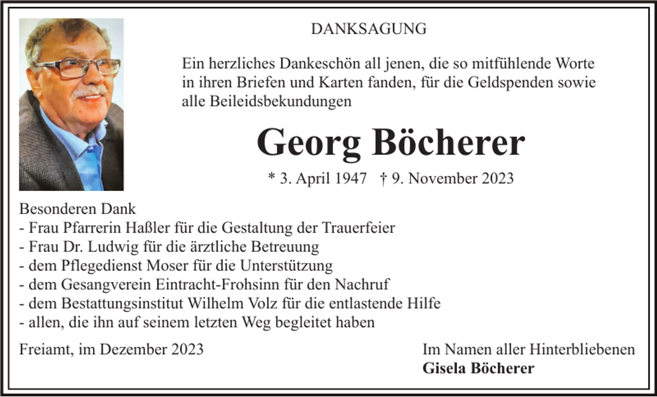 <p>DANKSAGUNG<br />Ein herzliches Dankeschön all jenen, die so mitfühlende Worte<br />in ihren Briefen und Karten fanden, für die Geldspenden sowie<br />alle Beileidsbekundungen</p><p>Georg Böcherer<br />* 3. April 1947 † 9. November 2023<br />Besonderen Dank<br />- Frau Pfarrerin Haßler für die Gestaltung der Trauerfeier<br />- Frau Dr. Ludwig für die ärztliche Betreuung<br />- dem Pflegedienst Moser für die Unterstützung<br />- dem Gesangverein Eintracht-Frohsinn für den Nachruf<br />- dem Bestattungsinstitut Wilhelm Volz für die entlastende Hilfe<br />- allen, die ihn auf seinem letzten Weg begleitet haben<br />Freiamt, im Dezember 2023</p><p>Im Namen aller Hinterbliebenen<br />Gisela Böcherer</p>