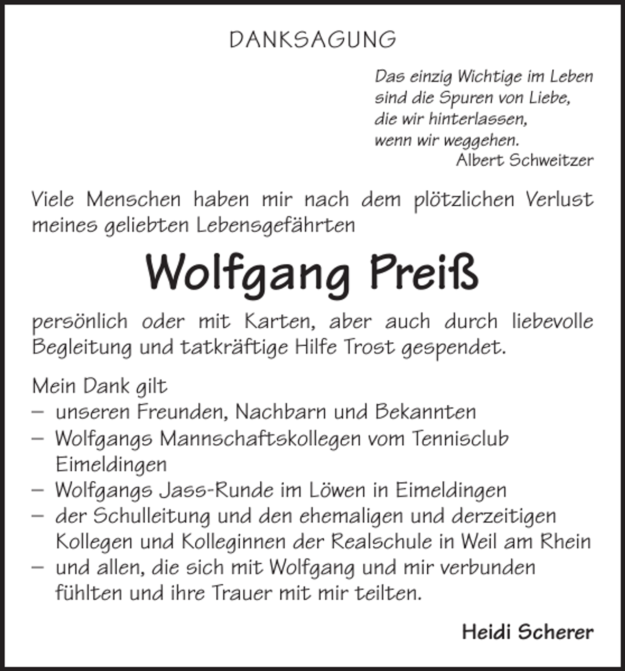 <p>danksagung<br />Das einzig Wichtige im Leben<br />sind die Spuren von Liebe,<br />die wir hinterlassen,<br />wenn wir weggehen.<br />Albert Schweitzer</p><p>Viele Menschen haben mir nach dem plötzlichen Verlust<br />meines geliebten Lebensgefährten</p><p>Wolfgang Preiß</p><p>persönlich oder mit Karten, aber auch durch liebevolle<br />Begleitung und tatkräftige Hilfe Trost gespendet.<br />Mein Dank gilt<br />– unseren Freunden, Nachbarn und Bekannten<br />– Wolfgangs Mannschaftskollegen vom Tennisclub<br />Eimeldingen<br />– Wolfgangs Jass-Runde im Löwen in Eimeldingen<br />– der Schulleitung und den ehemaligen und derzeitigen<br />Kollegen und Kolleginnen der Realschule in Weil am Rhein<br />– und allen, die sich mit Wolfgang und mir verbunden<br />fühlten und ihre Trauer mit mir teilten.<br />Heidi Scherer</p>
