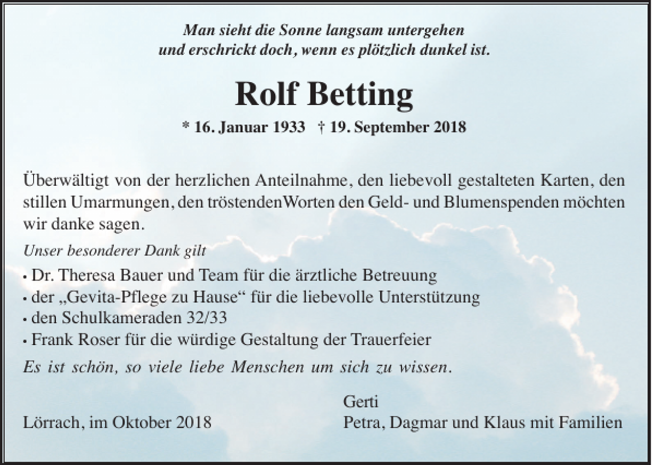 <p>Man sieht die Sonne langsam untergehen<br />und erschrickt doch, wenn es plötzlich dunkel ist.</p><p>Rolf Betting<br />* 16. Januar 1933 † 19. September 2018</p><p>Überwältigt von der herzlichen Anteilnahme, den liebevoll gestalteten Karten, den<br />stillen Umarmungen, den tröstendenWorten den Geld- und Blumenspenden möchten<br />wir danke sagen.<br />Unser besonderer Dank gilt</p><p>Dr. Theresa Bauer und Team für die ärztliche Betreuung<br />• der „Gevita-Pflege zu Hause“ für die liebevolle Unterstützung<br />• den Schulkameraden 32/33<br />• Frank Roser für die würdige Gestaltung der Trauerfeier<br />Es ist schön, so viele liebe Menschen um sich zu wissen.</p><p>•</p><p>Lörrach, im Oktober 2018</p><p>Gerti<br />Petra, Dagmar und Klaus mit Familien</p>