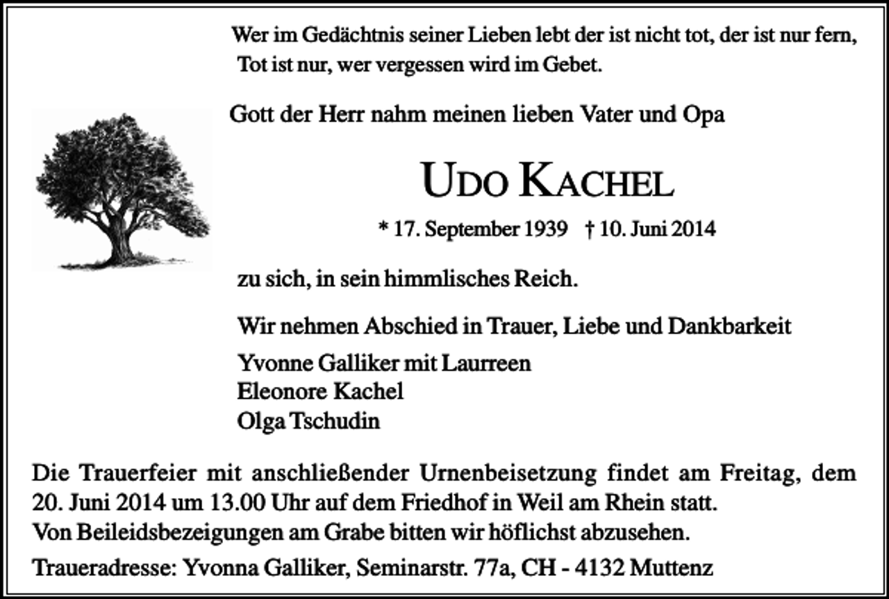 <p>Wer im Gedächtnis seiner Lieben lebt der ist nicht tot, der ist nur fern,<br />Tot ist nur, wer vergessen wird im Gebet.</p><p>Gott der Herr nahm meinen lieben Vater und Opa</p><p>UDO KACHEL<br />* 17. September 1939 † 10. Juni 2014</p><p>zu sich, in sein himmlisches Reich.<br />Wir nehmen Abschied in Trauer, Liebe und Dankbarkeit<br />Yvonne Galliker mit Laurreen<br />Eleonore Kachel<br />Olga Tschudin<br />Die Trauerfeier mit anschließender Urnenbeisetzung findet am Freitag, dem<br />20. Juni 2014 um 13.00 Uhr auf dem Friedhof in Weil am Rhein statt.<br />Von Beileidsbezeigungen am Grabe bitten wir höflichst abzusehen.<br />Traueradresse: Yvonna Galliker, Seminarstr. 77a, CH - 4132 Muttenz</p>
