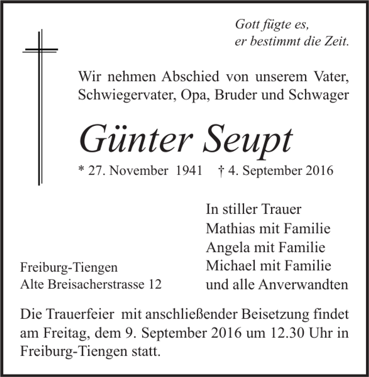 <p>Gott fügte es,<br />er bestimmt die Zeit.</p><p>Wir nehmen Abschied von unserem Vater,<br />Schwiegervater, Opa, Bruder und Schwager</p><p>Günter Seupt<br />* 27. November 1941</p><p>Freiburg-Tiengen<br />Alte Breisacherstrasse 12</p><p>† 4. September 2016</p><p>In stiller Trauer<br />Mathias mit Familie<br />Angela mit Familie<br />Michael mit Familie<br />und alle Anverwandten</p><p>Die Trauerfeier mit anschließender Beisetzung findet<br />am Freitag, dem 9. September 2016 um 12.30 Uhr in<br />Freiburg-Tiengen statt.</p>