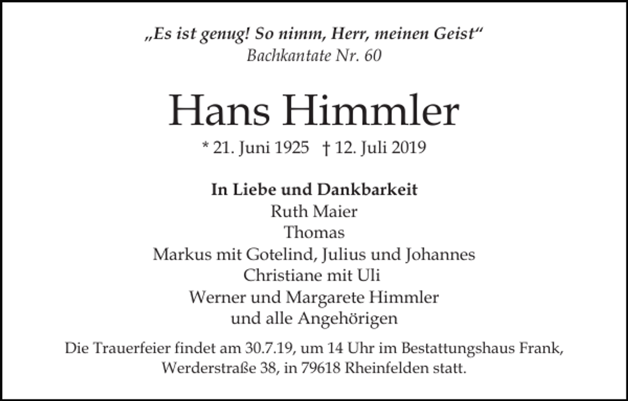 <p>„Es ist genug! So nimm, Herr, meinen Geist“<br />Bachkantate Nr. 60</p><p>Hans Himmler<br />* 21. Juni 1925 † 12. Juli 2019</p><p>In Liebe und Dankbarkeit<br />Ruth Maier<br />Thomas<br />Markus mit Gotelind, Julius und Johannes<br />Christiane mit Uli<br />Werner und Margarete Himmler<br />und alle Angehörigen<br />Die Trauerfeier findet am 30.7.19, um 14 Uhr im Bestattungshaus Frank,<br />Werderstraße 38, in 79618 Rheinfelden statt.</p>