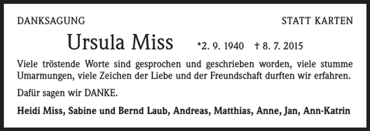 <p>DANKSAGUNG</p><p>Ursula Miss</p><p>STATT KARTEN<br />*2. 9. 1940 † 8. 7. 2015</p><p>Viele tröstende Worte sind gesprochen und geschrieben worden, viele stumme<br />Umarmungen, viele Zeichen der Liebe und der Freundschaft durften wir erfahren.<br />Dafür sagen wir DANKE.<br />Heidi Miss, Sabine und Bernd Laub, Andreas, Matthias, Anne, Jan, Ann-Katrin</p>