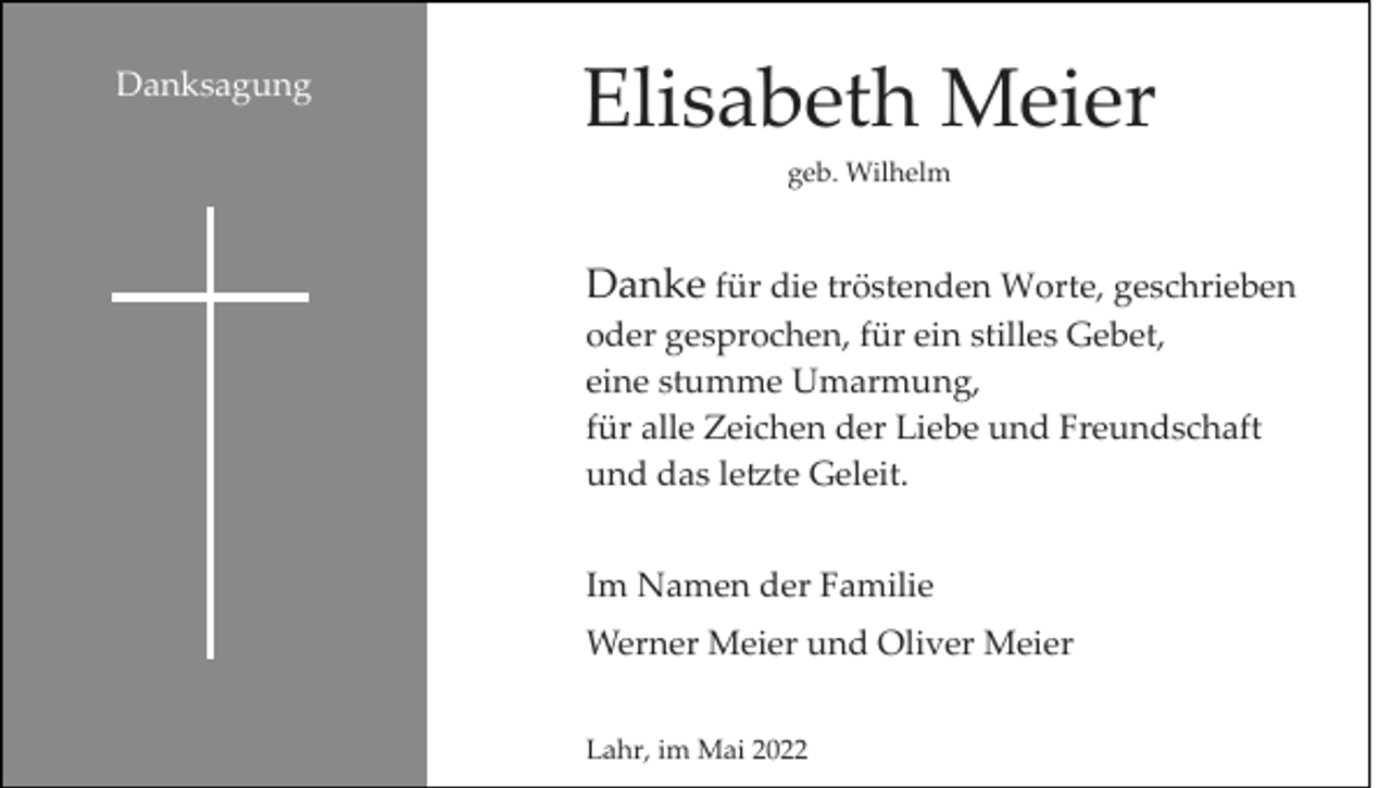 <p>Danksagung</p><p>Elisabeth Meier<br />geb. Wilhelm</p><p>Danke für die tröstenden Worte, geschrieben<br />oder gesprochen, für ein stilles Gebet,<br />eine stumme Umarmung,<br />für alle Zeichen der Liebe und Freundschaft<br />und das le�te Geleit.<br />Im Namen der Familie<br />Werner Meier und Oliver Meier<br />Lahr, im Mai 2022</p>