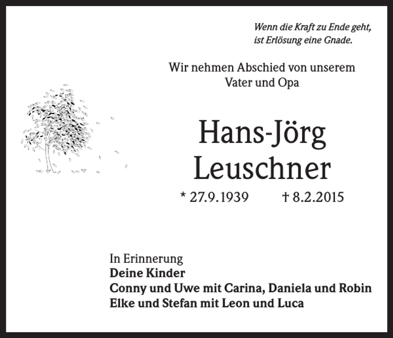 <p>Wenn die Kraft zu Ende geht,<br />ist Erlösung eine Gnade.</p><p>Wir nehmen Abschied von unserem<br />Vater und Opa</p><p>Hans-Jörg<br />Leuschner<br />* 27.9.1939</p><p>† 8.2.2015</p><p>In Erinnerung<br />Deine Kinder<br />Conny und Uwe mit Carina, Daniela und Robin<br />Elke und Stefan mit Leon und Luca</p>
