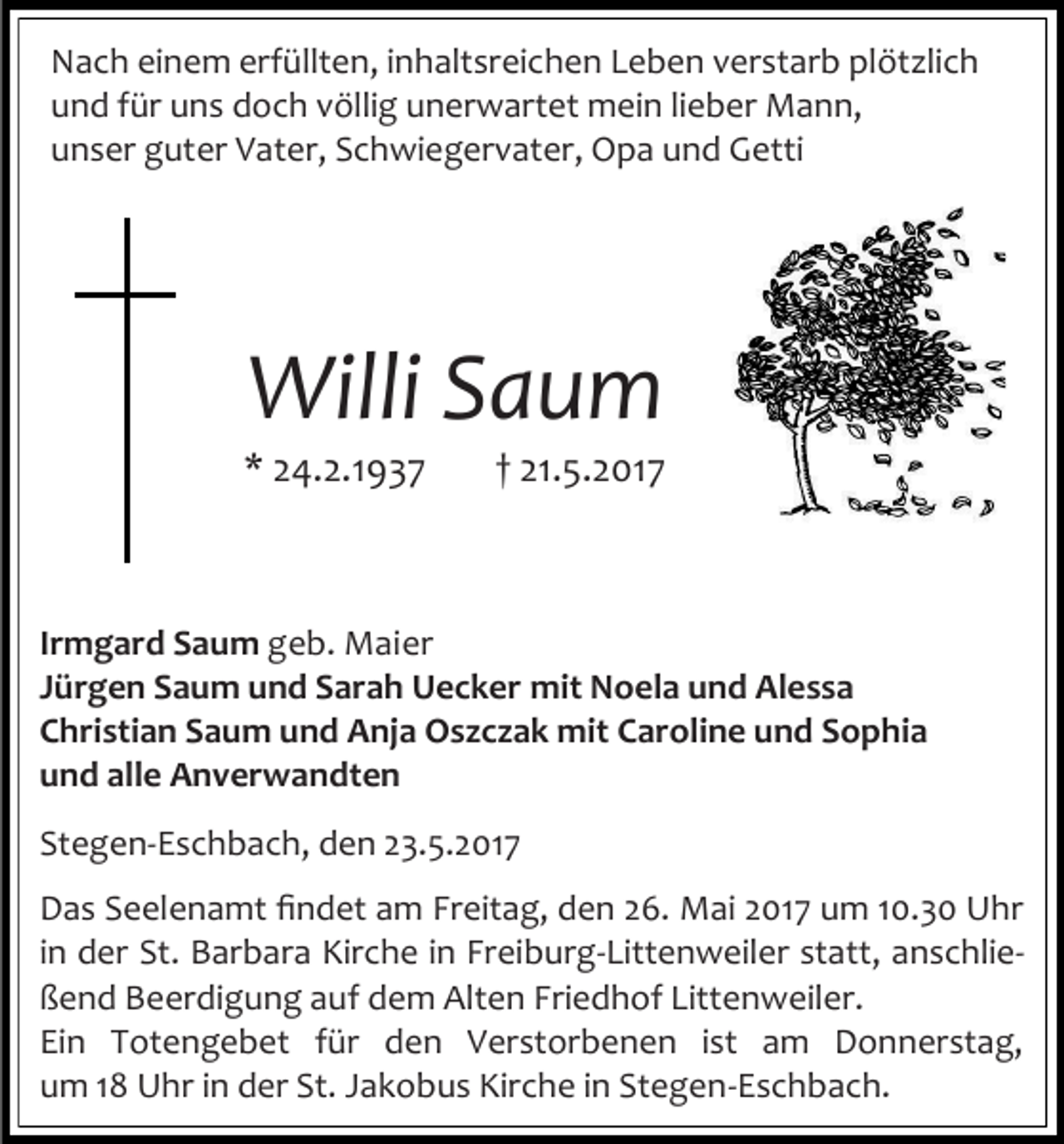 <p>Nach einem erfüllten, inhaltsreichen Leben verstarb plötzlich<br />und für uns doch völlig unerwartet mein lieber Mann,<br />unser guter Vater, Schwiegervater, Opa und Getti</p><p>Willi Saum</p><p>* 24.2.1937</p><p>† 21.5.2017</p><p>Irmgard Saum geb. Maier<br />Jürgen Saum und Sarah Uecker mit Noela und Alessa<br />Christian Saum und Anja Oszczak mit Caroline und Sophia<br />und alle Anverwandten<br />Stegen-Eschbach, den 23.5.2017<br />Das Seelenamt findet am Freitag, den 26. Mai 2017 um 10.30 Uhr<br />in der St. Barbara Kirche in Freiburg-Littenweiler statt, anschließend Beerdigung auf dem Alten Friedhof Littenweiler.<br />Ein Totengebet für den Verstorbenen ist am Donnerstag,<br />um 18 Uhr in der St. Jakobus Kirche in Stegen-Eschbach.</p>