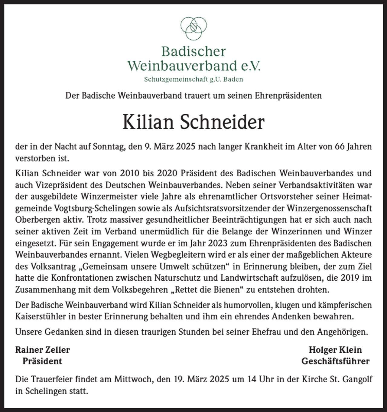 <p>Der Badische Weinbauverband trauert um seinen Ehrenpräsidenten</p><p>Kilian Schneider<br />der in der Nacht auf Sonntag, den 9. März 2025 nach langer Krankheit im Alter von 66 Jahren<br />verstorben ist.<br />Kilian Schneider war von 2010 bis 2020 Präsident des Badischen Weinbauverbandes und<br />auch Vizepräsident des Deutschen Weinbauverbandes. Neben seiner Verbandsaktivitäten war<br />der ausgebildete Winzermeister viele Jahre als ehrenamtlicher Ortsvorsteher seiner Heimatgemeinde Vogtsburg-Schelingen sowie als Aufsichtsratsvorsitzender der Winzergenossenschaft<br />Oberbergen aktiv. Trotz massiver gesundheitlicher Beeinträchtigungen hat er sich auch nach<br />seiner aktiven Zeit im Verband unermüdlich für die Belange der Winzerinnen und Winzer<br />eingesetzt. Für sein Engagement wurde er im Jahr 2023 zum Ehrenpräsidenten des Badischen<br />Weinbauverbandes ernannt. Vielen Wegbegleitern wird er als einer der maßgeblichen Akteure<br />des Volksantrag „Gemeinsam unsere Umwelt schützen“ in Erinnerung bleiben, der zum Ziel<br />hatte die Konfrontationen zwischen Naturschutz und Landwirtschaft aufzulösen, die 2019 im<br />Zusammenhang mit dem Volksbegehren „Rettet die Bienen“ zu entstehen drohten.<br />Der Badische Weinbauverband wird Kilian Schneider als humorvollen, klugen und kämpferischen<br />Kaiserstühler in bester Erinnerung behalten und ihm ein ehrendes Andenken bewahren.<br />Unsere Gedanken sind in diesen traurigen Stunden bei seiner Ehefrau und den Angehörigen.<br />Rainer Zeller<br />Präsident</p><p>Holger Klein<br />Geschäftsführer</p><p>Die Trauerfeier findet am Mittwoch, den 19. März 2025 um 14 Uhr in der Kirche St. Gangolf<br />in Schelingen statt.</p>